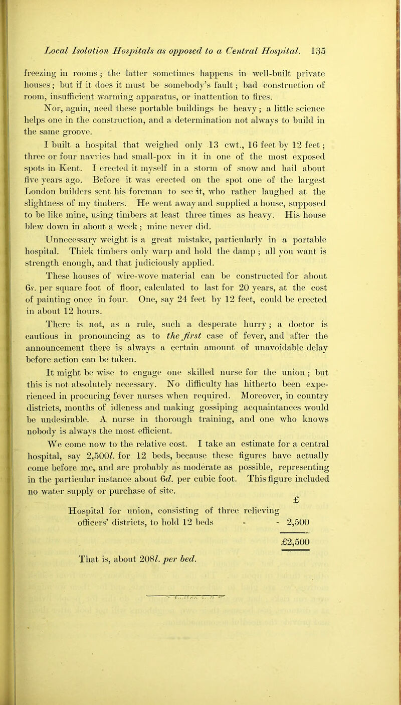 freezing in rooms; the latter sometimes happens in well-built private houses; but if it does it must be somebody’s fault; bad construction of room, insufficient warming apparatus, or inattention to fires. Nor, again, need these portable buildings be heavy; a little science helps one in the construction, and a determination not always to build in the same groove. I built a hospital that weighed only 13 cwt., 16 feet by 12 feet; three or four navvies had small-pox in it in one of the most exposed spots in Kent. I erected it myself in a storm of snow and hail about five years ago. Before it was erected on the spot one of the largest London builders sent his foreman to see it, who rather laughed at the slightness of my timbers. He went away and supplied a house, supposed to be like mine, using timbers at least three times as heavy. His house blew down in about a week; mine never did. Unnecessary weight is a great mistake, particularly in a portable hospital. Thick timbers only warp and hold the damp ; all you want is strength enough, and that judiciously applied. These houses of wire-wove material can be constructed for about 6s. per square foot of door, calculated to last for 20 years, at the cost of painting once in four. One, say 24 feet by 12 feet, could be erected in about 12 hours. There is not, as a rule, such a desperate hurry; a doctor is cautious in pronouncing as to the first case of fever, and after the announcement there is always a certain amount of unavoidable delay before action can be taken. It might be wise to engage one skilled nurse for the union ; but this is not absolutely necessary. No difficulty has hitherto been expe- rienced in procuring fever nurses when required. Moreover, in country districts, months of idleness and making gossiping acquaintances would be undesirable. A nurse in thorough training, and one who knows nobody is always the most efficient. We come now to the relative cost. I take an estimate for a central hospital, say 2,500/. for 12 beds, because these figures have actually come before me, and are probably as moderate as possible, representing in the particular instance about (yd. per cubic foot. This figure included no water supply or purchase of site. £ Hospital for union, consisting of three relieving officers’ districts, to hold 12 beds - - 2,500 That is, about 208/. per bed. £2,500
