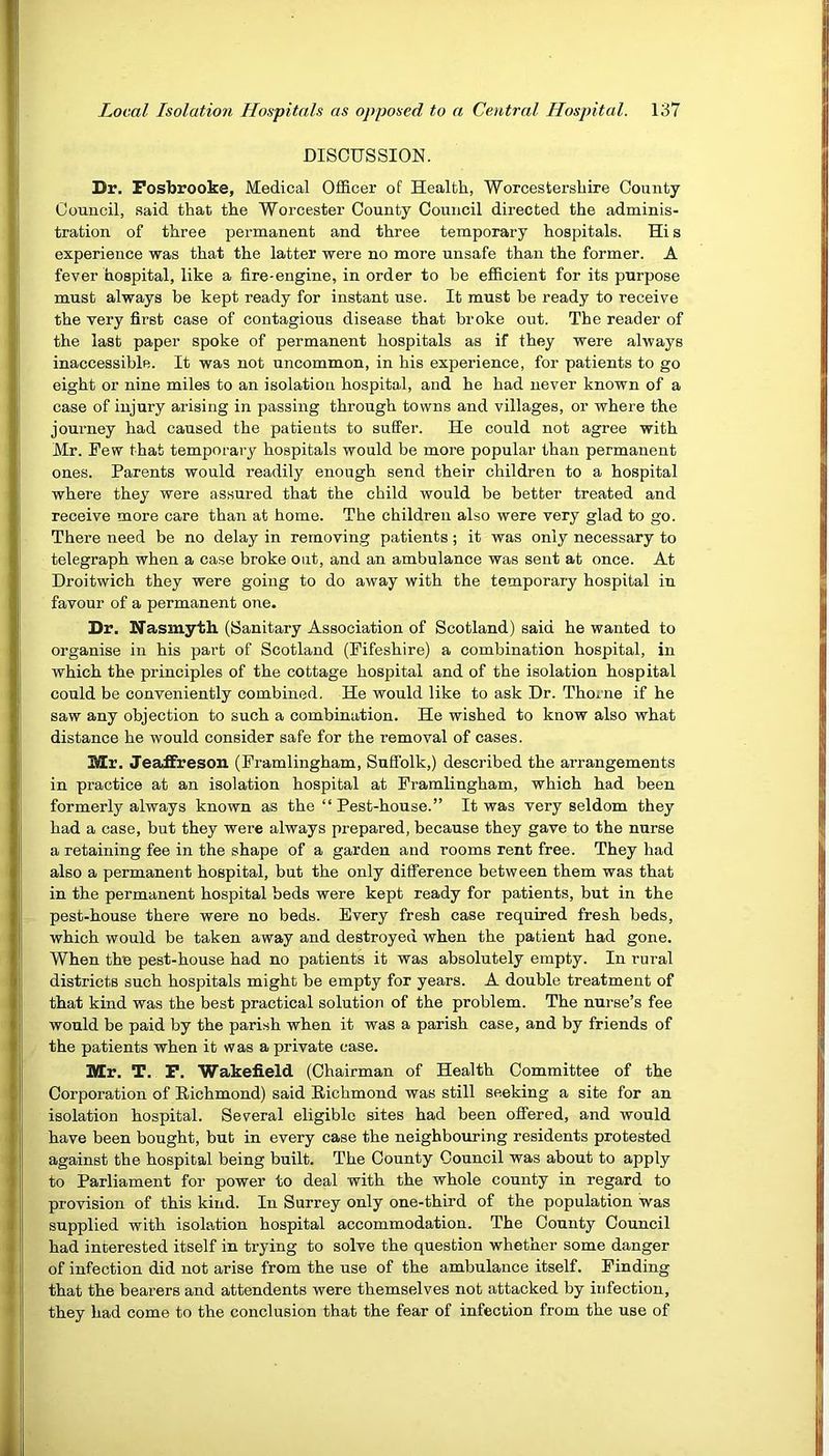 DISCUSSION. Dr. Fosbrooke, Medical Officer of Health, Worcestershire County Council, said that the Worcester County Council directed the adminis- tration of three permanent and three temporary hospitals. Hi s experience was that the latter were no more unsafe than the former. A fever hospital, like a fire-engine, in order to he efficient for its purpose must always be kept ready for instant use. It must be ready to receive the very first case of contagious disease that broke out. The reader of the last paper spoke of permanent hospitals as if they were always inaccessible. It was not uncommon, in his experience, for patients to go eight or nine miles to an isolation hospital, and he had never known of a case of injury arising in passing through towns and villages, or where the journey had caused the patients to suffer. He could not agree with Mr. Few that temporary hospitals would be more popular than permanent ones. Parents would readily enough send their children to a hospital where they were assured that the child would be better treated and receive more care than at home. The children also were very glad to go. There need be no delay in removing patients ; it was only necessary to telegraph when a case broke out, and an ambulance was sent at once. At Droitwich they were going to do away with the temporary hospital in favour of a permanent one. Dr. Nasmyth (Sanitary Association of Scotland) said he wanted to organise in his part of Scotland (Fifeshire) a combination hospital, in which the principles of the cottage hospital and of the isolation hospital could be conveniently combined. He would like to ask Dr. Thorne if he saw any objection to such a combination. He wished to know also what distance he would consider safe for the removal of cases. Mr. JeafFreson (Framlingham, Suffolk,) described the arrangements in practice at an isolation hospital at Framlingham, which had been formerly always known as the “Pest-house.” It was very seldom they had a case, but they were always prepared, because they gave to the nurse a retaining fee in the shape of a garden and rooms rent free. They had also a permanent hospital, but the only difference between them was that in the permanent hospital beds were kept ready for patients, but in the pest-house there were no beds. Every fresh case required fresh beds, which would be taken away and destroyed when the patient had gone. When the pest-house had no patients it was absolutely empty. In rural districts such hospitals might be empty for years. A double treatment of that kind was the best practical solution of the problem. The nurse’s fee would be paid by the parish when it was a parish case, and by friends of the patients when it was a private case. Mr. T. F. Wakefield (Chairman of Health Committee of the Corporation of Richmond) said Richmond was still seeking a site for an isolation hospital. Several eligible sites had been offered, and would have been bought, but in every case the neighbouring residents protested against the hospital being built. The County Council was about to apply to Parliament for power to deal with the whole county in regard to provision of this kind. In Surrey only one-third of the population was supplied with isolation hospital accommodation. The County Council had interested itself in trying to solve the question whether some danger of infection did not arise from the use of the ambulance itself. Finding that the bearers and attendents were themselves not attacked by infection, they had come to the conclusion that the fear of infection from the use of