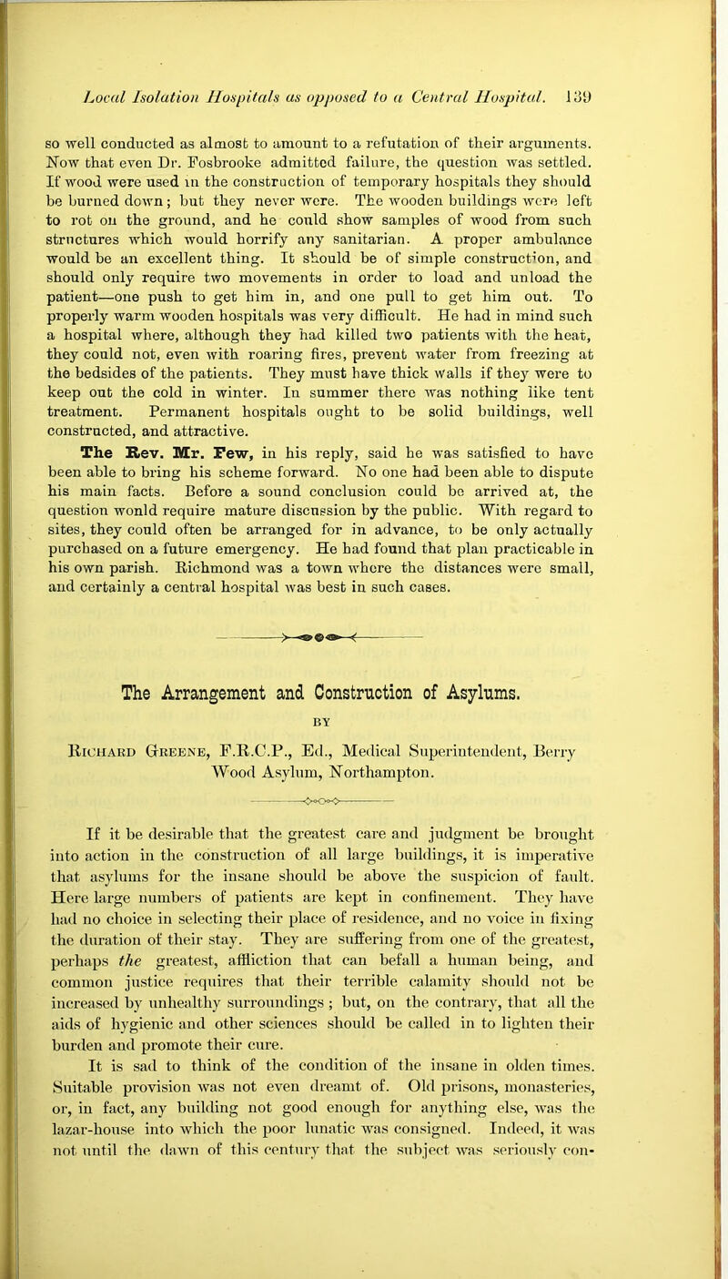 so well conducted as almost to amount to a refutation of their arguments. Now that even Dr. Posbrooke admitted failure, the question was settled. If wood were used m the construction of temporary hospitals they should be burned down; but they never were. The wooden buildings were left to rot on the ground, and he could show samples of wood from such structures which would horrify any sanitarian. A proper ambulance would be an excellent thing. It should be of simple construction, and should only require two movements in order to load and unload the patient—one push to get him in, and one pull to get him out. To properly warm wooden hospitals was very difficult. He had in mind such a hospital where, although they had killed two patients with the heat, they could not, even with roaring fires, prevent water from freezing at the bedsides of the patients. They must have thick walls if they were to keep out the cold in winter. In summer there was nothing like tent treatment. Permanent hospitals ought to be solid buildings, well constructed, and attractive. The Rev. Mr. Pew, in his reply, said he was satisfied to have been able to bring his scheme forward. No one had been able to dispute his main facts. Before a sound conclusion could be arrived at, the question wonld require mature discussion by the public. With regard to sites, they could often be arranged for in advance, to be only actually purchased on a future emergency. He had found that plan practicable in his own parish. Richmond was a town where the distances were small, and certainly a central hospital was best in such cases. The Arrangement and Construction of Asylums. BV Richard Greene, F.R.O.P., Ed., Medical Superintendent, Berry Wood Asylum, Northampton. -xx> If it be desirable that the greatest care and judgment be brought into action in the construction of all large buildings, it is imperative that asylums for the insane should be above the suspicion of fault. Here large numbers of patients are kept in confinement. They have had no choice in selecting their place of residence, and no voice in fixing the duration of their stay. They are suffering from one of the greatest, perhaps the greatest, affliction that can befall a human being, and common justice requires that their terrible calamity should not be increased by unhealthy surroundings ; but, on the contrary, that all the aids of hygienic and other sciences should be called in to lighten their burden and promote their cure. It is sad to think of the condition of the insane in olden times. Suitable provision was not even dreamt of. Old prisons, monasteries, or, in fact, any building not good enough for anything else, was the lazar-house into which the poor lunatic was consigned. Indeed, it was not until the dawn of this century that the subject was seriously con-