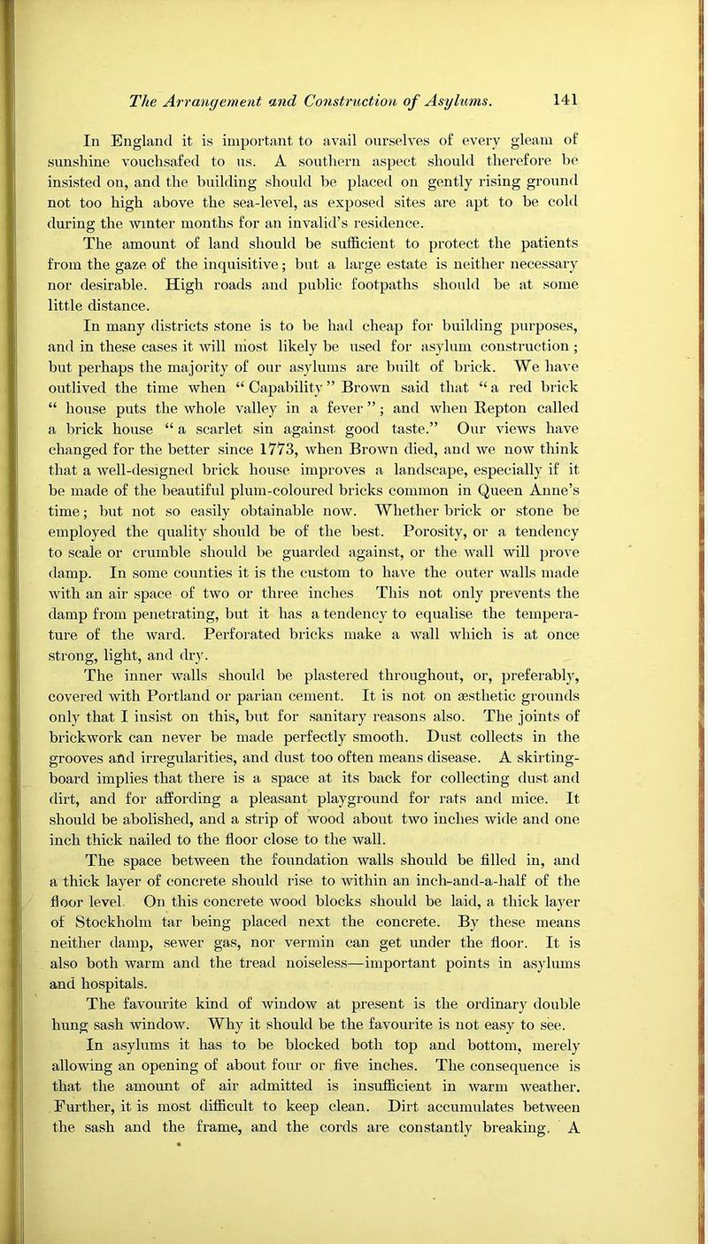 In England it is important to avail ourselves of every gleam of sunshine vouchsafed to us. A southern aspect should therefore be insisted on, and the building should be placed on gently rising ground not too high above the sea-level, as exposed sites are apt to be cold during the winter months for an invalid’s residence. The amount of land should be sufficient to protect the patients from the gaze of the inquisitive; but a large estate is neither necessary nor desirable. High roads and public footpaths should be at some little distance. In many districts stone is to be had cheap for building purposes, and in these cases it will most likely be used for asylum construction ; but perhaps the majority of our asylums are built of brick. We have outlived the time when “ Capability” Brown said that “a red brick “ house puts the whole valley in a fever ”; and when Repton called a brick house “ a scarlet sin against good taste.” Our views have changed for the better since 1773, when Brown died, and we now think that a well-designed brick house improves a landscape, especially if it be made of the beautiful plum-coloured bricks common in Queen Anne’s time; but not so easily obtainable now. Whether brick or stone be employed the quality should be of the best. Porosity, or a tendency to scale or crumble should be guarded against, or the wall will prove damp. In some counties it is the custom to have the outer walls made with an air space of two or three inches This not only prevents the damp from penetrating, but it has a tendency to equalise the tempera- ture of the ward. Perforated bricks make a wall which is at once strong, light, and dry. The inner walls should be plastered throughout, or, preferably, covered with Portland or parian cement. It is not on aesthetic grounds only that I iusist on this, but for sanitary reasons also. The joints of brickwork can never be made perfectly smooth. Dust collects in the grooves and irregularities, and dust too often means disease. A skirting- board implies that there is a space at its back for collecting dust and dii't, and for affording a pleasant playground for rats and mice. It should be abolished, and a strip of wood about two inches wide and one inch thick nailed to the floor close to the wall. The space between the foundation walls should be filled in, and a thick layer of concrete should rise to within an ineh-and-a-half of the floor level. On this concrete wood blocks should be laid, a thick layer of Stockholm tar being placed next the concrete. By these means neither damp, sewer gas, nor vermin can get under the floor. It is also both warm and the tread noiseless—important points in asylums and hospitals. The favourite kind of window at present is the ordinary double hung sash window. Why it should be the favourite is not easy to see. In asylums it has to be blocked both top and bottom, merely allowing an opening of about four or five inches. The consequence is that the amount of air admitted is insufficient in warm weather. Further, it is most difficult to keep clean. Dirt accumulates between the sash and the frame, and the cords are constantly breaking. A