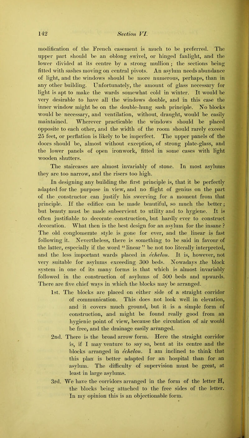 modification of the French casement is much to be preferred. The upper part should be an oblong swivel, or hinged fanlight, and the lower divided at its centre by a strong mullion ; the sections being fitted with sashes moving on central pivots. An asylum needs abundance of light, and the windows should be more numerous, perhaps, than in any other building. Unfortunately, the amount of glass necessary for light is apt to make the wards somewhat cold in winter. It would be very desirable to have all the windows double, and in this case the inner window might be on the double-lnmg sash principle. No blocks would be necessary, and ventilation, without, draught, would be easily maintained. Wherever practicable the windows should be placed opposite to each other, and the width of the room should rarely exceed 25 feet, or perflation is likely to be imperfect. The upper panels of the doors should be, almost without exception, of strong plate-glass, and the lower panels of open ironwork, fitted in some cases with light wooden shutters. The staircases are almost invariably of stone. In most asylums they are too narrow, and the risers too high. In designing any building the first principle is, that it be perfectly adapted for the purpose in view, and no flight of genius on the part of the constructor can justify his swerving for a moment from that principle. If the edifice can be made beautiful, so much the better; but beauty must be made subservient to utility and to hygiene. It is often justifiable to decorate construction, but hardly ever to construct decoration. What then is the best design for an asylum for the insane ? The old conglomerate style is gone for ever, and the linear is fast following it. Nevertheless, there is something to be said in favour of the latter, especially if the word “ linear ” be not too literally interpreted, and the less important wards placed in echelon. It is, however, not very suitable for asylums exceeding 300 beds. Nowadays the block system in one of its many forms is that which is almost invariably followed in the construction of asylums of 500 beds and upwards. There are five chief ways in which the blocks may be arranged. 1st. The blocks are placed on either side of a straight corridor of communication. This does not look well in elevation, and it covers much ground, but it is a simple form of construction, and might be found really good from an hygienic point of view, because the circulation of air would be free, and the drainage easily arranged. 2nd. There is the broad arrow form. Here the straight corridor is, if I may venture to say so, bent at its centre and the blocks arranged in echelon. I am inclined to think that this plan is better adapted for an hospital than for an asylum. The difficulty of supervision must be great, at least in large asylums. 3rd. We have the corridors arranged in the form of the letter H, the blocks being attached to the free sides of the letter. In my opinion this is an objectionable form.