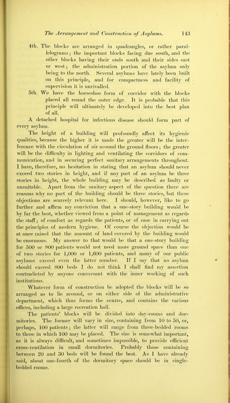 4th. The blocks are arranged in quadrangles, or rather paral- lelograms ; the important blocks facing due south, and the other blocks having their ends south and their sides east or west; the administration portion of the asylum only being to the north. Several asylums have lately been built on this principle, and for compactness and facility of supervision it is unrivalled. 5th. We have the horseshoe form of corridor with the blocks placed all round the outer edge. It is probable that this principle will ultimately be developed into the best plan of all. A detached hospital for infectious disease should form part of every asylum. The height of a building will profoundly affect its hygienic qualities, because the higher it is made the greater will be the inter- ference with the circulation of air around the ground floors; the greater will be the difficulty in lighting and ventilating the corridors of com- munication, and in securing perfect sanitary arrangements throughout. I have, therefore, no hesitation in stating that an asylum should never exceed two stories in height, and if any part of an asylum be three stories in height, the whole building may be described as faulty or unsuitable. Apart from the sanitary aspect of the question there are reasons why no part of the building should be three stories, but these objections are scarcely relevant here. I should, however, like to go further and affirm my conviction that a one-story building would be by far the best, whether viewed from a point of management as regards the staff; of comfort as regards the patients, or of ease in carrying out the principles of modern hygiene. Of course the objection would be at once raised that the amount of land covered by the building would be enormous. My answer to that would be that a one-story building for 500 or 800 patients would not need more ground space than one of two stories for 1,000 or 1,600 patients, and many of our public asylums exceed even the latter number. If I say that no asylum should exceed 800 beds I do not think I shall find my assertion contradicted by anyone conversant with the inner working of such institutions. Whatever form of construction be adopted the blocks will be so arranged as to lie around, or on either side of the administrative department, which thus forms the centre, and contains the various offices, including a large recreation hall. The patients’ blocks will be divided into day-rooms and dor- mitories. The former will vary in size, containing from 10 to 50, or, perhaps, 100 patients; the latter will range from three-bedded rooms to those in which 100 may be placed. The size is somewhat important, as it is always difficult, and sometimes impossible, to provide efficient cross-ventilation in small dormitories. Probably those containing between 20 and 30 beds will be fonnd the best. As I have already said, about one-fourth of the dormitory space should be in single- bedded rooms.