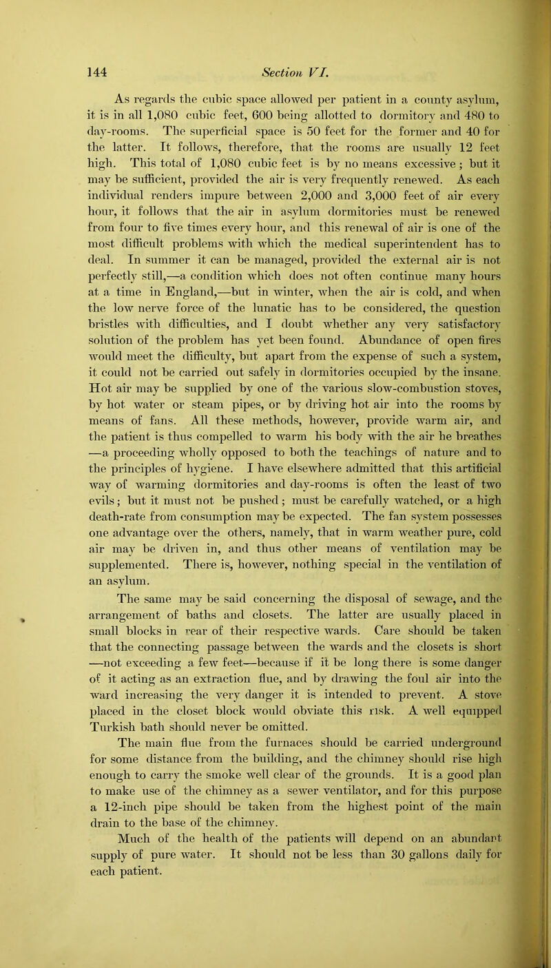 As regards the cubic space allowed per patient in a county asylum, it is in all 1,080 cubic feet, 600 being allotted to dormitory and 480 to day-rooms. The superficial space is 50 feet for the former and 40 for the latter. It follows, therefore, that the rooms are usually 12 feet high. This total of 1,080 cubic feet is by no means excessive ; but it may be sufficient, provided the air is very frequently renewed. As each individual renders impure between 2,000 and 3,000 feet of air every hour, it follows that the air in asylum dormitories must be renewed from four to five times every hour, and this renewal of air is one of the most difficult problems with which the medical superintendent has to deal. In summer it can be managed, provided the external air is not perfectly still,—a condition which does not often continue many hours at a time in England,—but in winter, when the air is cold, and when the low nerve force of the lunatic has to be considered, the question bristles with difficulties, and I doubt whether any very satisfactory solution of the problem has yet been found. Abundance of open fires would meet the difficulty, but apart from the expense of such a system, it could not be carried out safely in dormitories occupied by the insane. Hot air may be supplied by one of the various slow-combustion stoves, by hot water or steam pipes, or by driving hot air into the rooms by means of fans. All these methods, however, provide warm air, and the patient is thus compelled to warm his body with the air he breathes —a proceeding wholly opposed to both the teachings of nature and to the principles of hygiene. I have elsewhere admitted that this artificial way of warming dormitories and day-rooms is often the least of two evils; but it must not be pushed ; must be carefully watched, or a high death-rate from consumption may be expected. The fan system possesses one advantage over the others, namely, that in warm weather pure, cold air may be driven in, and thus other means of ventilation may be supplemented. There is, however, nothing special in the ventilation of an asylum. The same may be said concerning the disposal of sewage, and the arrangement of baths and closets. The latter are usually placed in small blocks in rear of their respective wards. Care should be taken that the connecting passage betrveen the wards and the closets is short —not exceeding a few feet—because if it be long there is some danger of it acting as an extraction flue, and by drawing the foul air into the ward increasing the very danger it is intended to prevent. A stove placed in the closet block would obviate this risk. A well equipped Turkish bath should never be omitted. The main flue from the furnaces should be carried underground for some distance from the building, and the chimney should rise high enough to carry the smoke well clear of the grounds. It is a good plan to make use of the chimney as a sewer ventilator, and for this purpose a 12-inch pipe should be taken from the highest point of the main drain to the base of the chimney. Much of the health of the patients will depend on an abundant supply of pure water. It should not be less than 30 gallons daily for each patient.