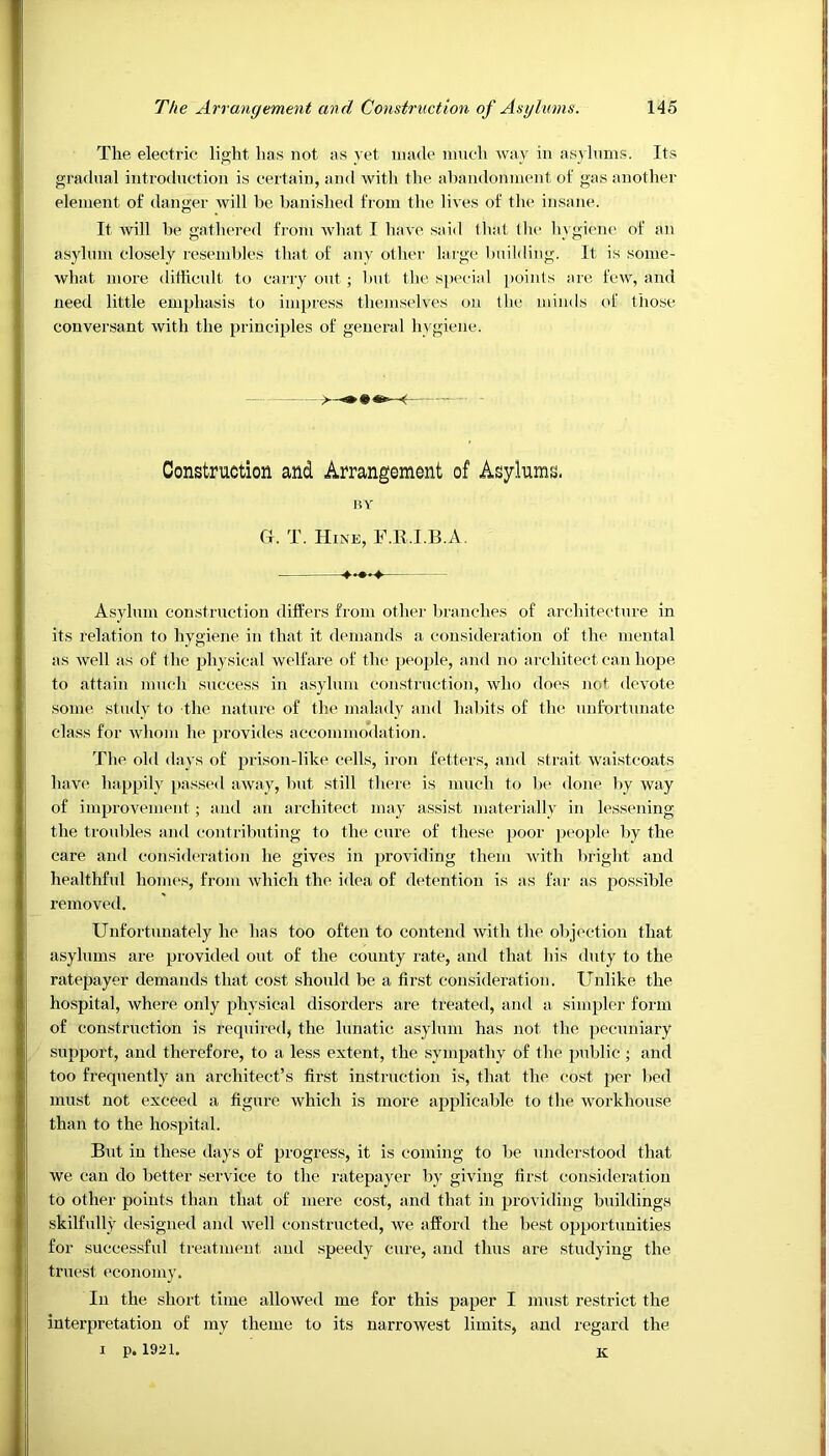 The electric light, has not as yet made much way in asylums. Its gradual introduction is certain, and with the abandonment of gas another element of danger will be banished from the lives of the insane. It will be gathered from what I have said that the hygiene of an asylum closely resembles that of any other large building. It is some- what more difficult to carry out ; but the special points are few, and need little emphasis to impress themselves on the minds of those conversant with the principles of general hygiene. — Construction and Arrangement of Asylums. BY G. T. Hine, F.R.I.B.A. Asylum construction differs from other branches of architecture in its relation to hygiene in that it demands a consideration of the mental as well as of the physical welfare of the people, and no architect can hope to attain much success in asylum construction, who does not, devote some study to the nature of the malady and habits of the unfortunate class for whom he provides accommodation. The old days of prison-like cells, iron fetters, and strait waistcoats have happily passed away, but still there is much to be done by way of improvement; and an architect may assist materially in lessening the troubles and contributing to the cure of these poor people by the care and consideration he gives in providing them with bright and healthful homes, from which the idea of detention is as far as possible removed. Unfortunately he has too often to contend with the objection that asylums are provided out of the county rate, and that his duty to the ratepayer demands that cost should be a first consideration. Unlike the hospital, where only physical disorders are treated, and a simpler form of construction is required, the lunatic asylum has not the pecuniary support, and therefore, to a less extent, the sympathy of the public ; and too frequently an architect’s first instruction is, that the cost per bed must not exceed a figure which is more applicable to the workhouse than to the hospital. But in these days of progress, it is coming to be understood that we can do better service to the ratepayer by giving first consideration to other points than that of mere cost, and that in providing buildings skilfully designed and well constructed, we afford the best opportunities for successful treatment and speedy cure, and thus are studying the truest economy. In the short time allowed me for this paper I must restrict the interpretation of my theme to its narrowest limits, and regard the i p. 1921. K