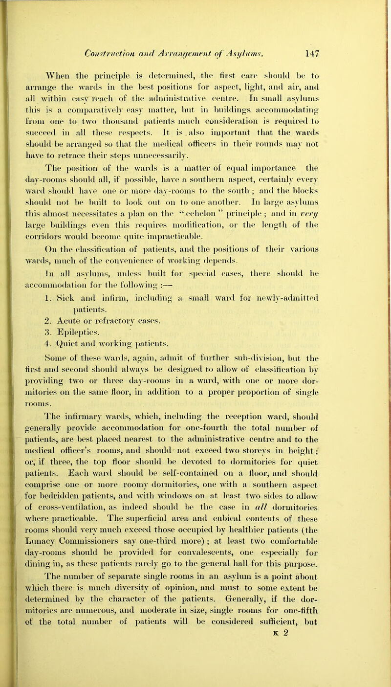 When the principle is determined, the first care should be to arrange the wards in the best positions for aspect, light, and air, and all within easy reach of the administrative centre. In small asylums this is a comparatively easy matter, but in buildings accommodating from one to two thousand patients much consideration is required to succeed in all these respects. It is also important that the wards should be arranged so that the medical officers in their rounds may not have to retrace their steps unnecessarily. The position of the wards is a matter of equal importance the day-rooms should all, if possible, have a southern aspect, certainly every ward should have one or more day-rooms to the south ; and the blocks should not be built to look out on to one another. In large asylums this almost necessitates a plan on the “echelon ” principle ; and in very large buildings even this requires modification, or the length of the corridors would become quite impracticable. On the classification of patients, and the positions of their various wards, much of the convenience of working depends. In all asvlums, unless built for special cases, there should be accommodation for the following :— 1. Sick and infirm, including a small ward for newly-admitted patients. 2. Acute or refractory cases. 3. Epileptics. 4. Quiet and working patients. Some of these wards, again, admit of further sub-division, but the first and second should always be designed to allow of classification by providing two or three day-rooms in a ward, with one or more dor- mitories on the same floor, in addition to a proper proportion of single rooms. The infirmary wards, which, including the reception ward, should generally provide accommodation for one-fourth the total number of patients, are best placed nearest to the administrative centre and to the medical officer’s rooms, and should not exceed two storeys in height ; or, if three, the top floor should be devoted to dormitories for quiet patients. Each ward should be self-contained on a floor, and should comprise one or more roomy dormitories, one with a southern aspect for bedridden patients, and with windows on at least two sides to allow of cross-ventilation, as indeed should be the case in all dormitories where practicable. The superficial area and cubical contents of these rooms should very much exceed those occupied by healthier patients (the Lunacy Commissioners say one-third more) ; at least two comfortable day-rooms should be provided for convalescents, one especially for dining in, as these patients rarely go to the general hall for this purpose. The number of separate single rooms in an asylum is a point about which there is much diversity of opinion, and must to some extent be determined by the character of the patients. Generally, if the dor- mitories are numerous, and moderate in size, single rooms for one-fifth of the total number of patients will be considered sufficient, but k 2