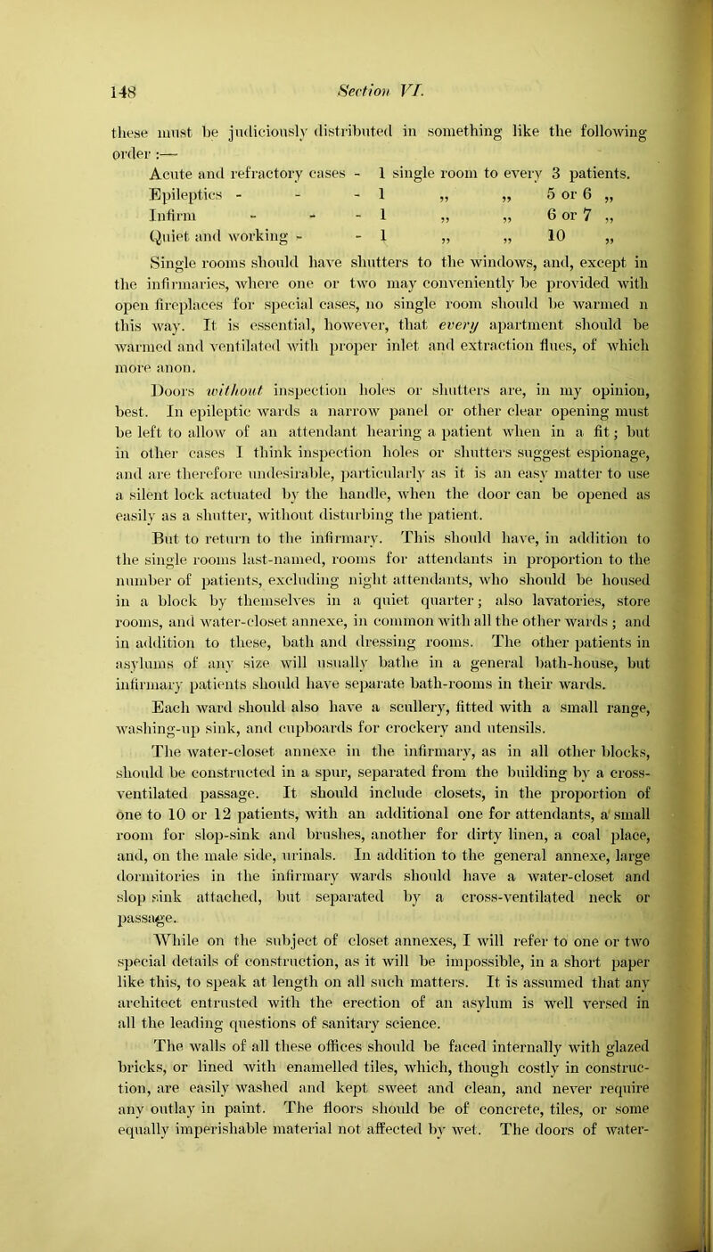 tlieae must be judiciously distributed in something like the following- order Acute and refractory eases - 1 single room to every 3 patients. Epileptics - - - 1 „ „ 5 or 6 „ Infirm - - - 1 „ „ 6 or 7 „ Quiet and working - - 1 ,, „ 10 „ Single rooms should have shutters to the windows, and, except in the infirmaries, where one or two may conveniently be provided with open fireplaces for special cases, no single room should be warmed n this way. It is essential, however, that every apartment should be warmed and ventilated with proper inlet and extraction flues, of which more anon. Doors without inspection holes or shutters are, in my opinion, best. In epileptic wards a narrow panel or other clear opening must be left to allow of an attendant hearing a patient when in a fit; but in other cases I think inspection holes or shutters suggest espionage, and are therefore undesirable, particularly as it is an easy matter to use a silent lock actuated by the handle, when the door can be opened as easily as a shutter, without disturbing the patient. But to return to the infirmary. This should have, in addition to the single rooms last-named, rooms for attendants in proportion to the number of patients, excluding night attendants, who should be housed in a block by themselves in a quiet quarter; also lavatories, store rooms, and water-closet annexe, in common with all the other wards ; and in addition to these, bath and dressing rooms. The other patients in asylums of any size will usually bathe in a general bath-house, but infirmary patients should have separate bath-rooms in their wards. Each ward should also have a scullery, fitted with a small range, washing-up sink, and cupboards for crockery and utensils. The water-closet annexe in the infirmary, as in all other blocks, should be constructed in a spur, separated from the building by a cross- ventilated passage. It should include closets, in the proportion of one to 10 or 12 patients, with an additional one for attendants, a'small room for slop-sink and brushes, another for dirty linen, a coal place, and, on the male side, urinals. In addition to the general annexe, large dormitories in the infirmary wards should have a water-closet and slop sink attached, but separated by a cross-ventilated neck or passage. While on the subject of closet annexes, I will refer to one or two special details of construction, as it will be impossible, in a short paper like this, to speak at length on all such matters. It is assumed that any architect entrusted with the erection of an asylum is well versed in all the leading questions of sanitary science. The walls of all these offices should be faced internally with glazed bricks, or lined with enamelled tiles, which, though costly in construc- tion, are easily washed and kept sweet and clean, and never require anv outlay in paint. The floors should be of concrete, tiles, or some equally imperishable material not affected by wet. The doors of water-