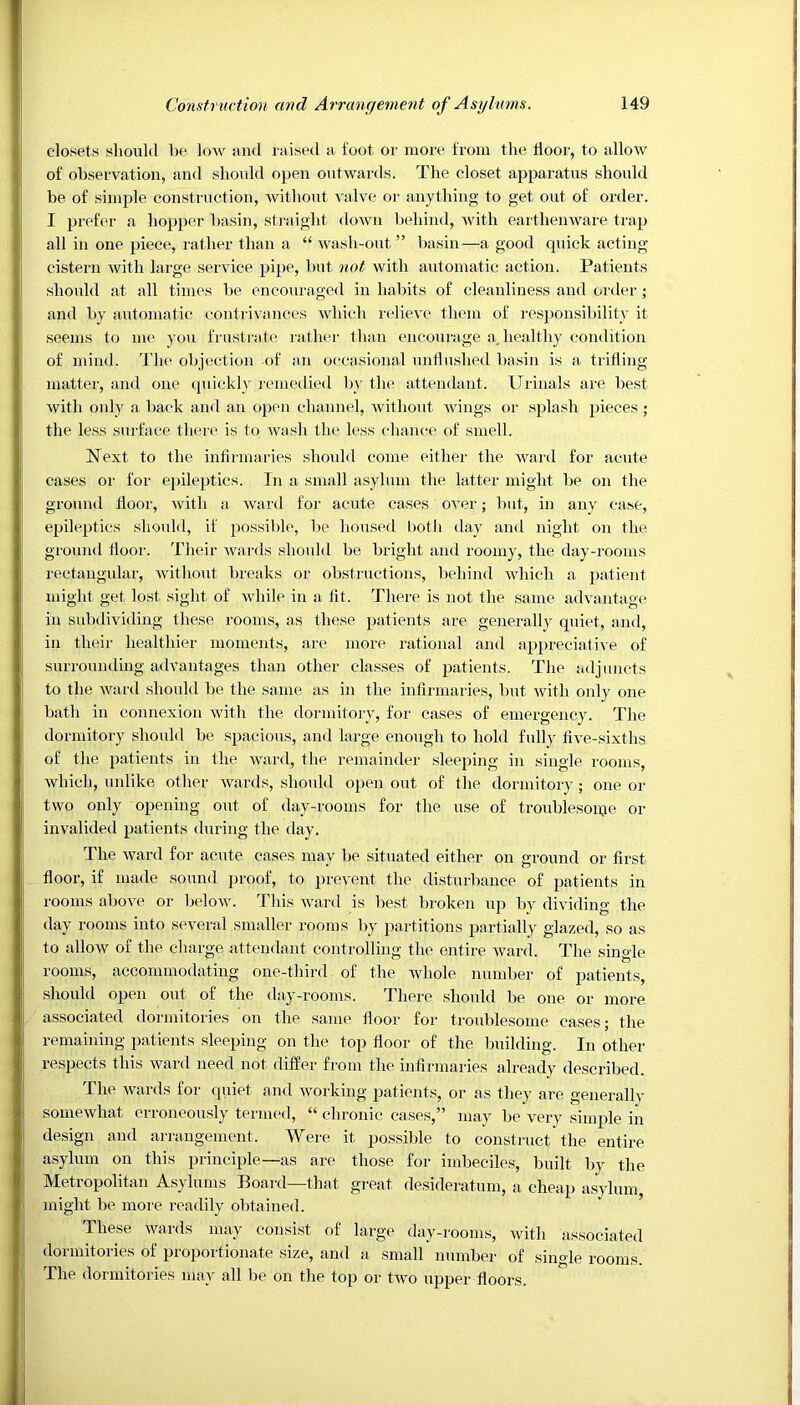 closets should be low and raised a foot or more from the door, to allow of observation, and should open outwards. The closet apparatus should be of simple construction, without valve or anything to get out of order. I prefer a hopper basin, straight down behind, with earthenware trap all in one piece, rather than a “ wash-out ” basin—a good quick acting- cistern with large service pipe, but not with automatic action. Patients should at all times be encouraged in habits of cleanliness and order ; and by automatic contrivances which relieve them of responsibility it seems to me you frustrate rather than encourage a, healthy condition of mind. The objection of an occasional unflushed basin is a trifling- matter, and one quickly remedied by the attendant. Urinals are best with only a back and an open channel, without wings or splash pieces; the less surface there is to wash the less chance of smell. Next to the infirmaries should come either the ward for acute cases or for epileptics. In a small asylum the latter might be on the ground floor, with a ward for acute cases over; but, in any case, epileptics should, if possible, be housed both day and night on the ground floor. Their wards should be bright and roomy, the day-rooms rectangular, without breaks or obstructions, behind which a patient might get lost sight of while in a lit. There is not the same advantage in subdividing these rooms, as these patients are generally quiet, and, in their healthier moments, are more rational and appreciative of surrounding advantages than other classes of patients. The adjuncts to the ward should be the same as in the infirmaries, but with only one bath in connexion with the dormitory, for cases of emergency. The dormitory should be spacious, and large enough to hold fully five-sixths of the patients in the ward, the remainder sleeping in single rooms, which, unlike other wards, should open out of the dormitory; one or two only opening out of day-rooms for the use of troublesome or invalided patients during the day. The ward for acute cases may be situated either on ground or first floor, if made sound proof, to prevent the disturbance of patients in rooms above or below. This ward is best broken up by dividing the day rooms into several smaller rooms by partitions partially glazed, so as to allow of the charge attendant controlling the entire ward. The single rooms, accommodating one-third of the whole number of patients, should open out of the day-rooms. There should be one or more associated dormitories on the same floor for troublesome cases; the remaining patients sleeping on the top floor of the building. In other respects this ward need not differ from the infirmaries already described. The wards for quiet and working patients, or as they are generally somewhat erroneously termed, “ chronic cases,” may be very simple in design and arrangement. Were it possible to construct the entire asylum on this principle—as are those for imbeciles, built by the Metropolitan Asylums Board—that great desideratum, a cheap asylum, might be more readily obtained. These wards may consist of large day-rooms, with associated dormitories of proportionate size, and a small number of single rooms. The dormitories may all be on the top or two upper floors.