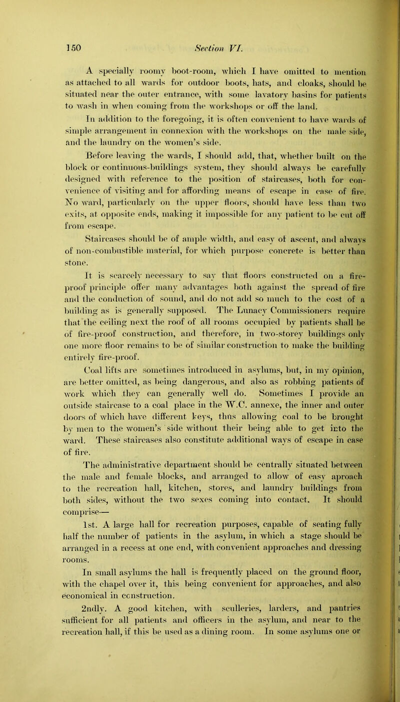 A specially roomy boot-room, which I have omitted to mention as attached to all wards for outdoor boots, hats, and cloaks, should he situated near the outer entrance, with some lavatory basins for patients to wash in when coming from the workshops or off the land. In addition to the foregoing, it is often convenient to have wards of simple arrangement in connexion with the workshops on the male side, and the laundry on the women’s side. Before leaving the wards, I should add, that, whether built on the block or continuous-buildings system, they should always be carefully designed with reference to the position of staircases, both for con- venience of visiting and for affording means of escape in case of lire. No ward, particularly on the upper floors, should have less than two exits, at opposite ends, making it impossible for any patient to be cut off from escape. Staircases should be of ample width, and easy of ascent, and always of non-combustible material, for which purpose concrete is better than stone. It is scarcely necessary to say that floors constructed on a fire- proof principle offer many advantages both against the spread of fire and the conduction of sound, and do not add so much to the cost of a building as is generally supposed. The Lunacy Commissioners require that the ceiling next the roof of all rooms occupied bv patients shall lie of fire-proof construction, and therefore, in two-storey buildings only one more floor remains to be of similar construction to make the building entirely fire-proof. Coal lifts are sometimes introduced in asylums, but, in my opinion, are better omitted, as being dangerous, and also as robbing patients of work which they can generally well do. Sometimes I provide an outside staircase to a coal place in the W.C. annexe, the inner and outer doors of which have different keys, tints allowing coal to be brought by men to the women’s side without their being able to get into the ward. These staircases also constitute additional ways of escape in case of fire. The administrative department should be centrally situated between the male and female blocks, and arranged to allow of easy aproach to the recreation hall, kitchen, stores, and laundry buildings from both sides, without the two sexes coming into contact. It should comprise— 1st. A large hall for recreation purposes, capable of seating fully half the number of patients in the asylum, in which a stage should be arranged in a recess at one end, with convenient approaches and dressing rooms. In small asylums the hall is frequently placed on the ground floor, with the chapel over it, this being convenient for approaches, and also economical in construction. 2ndly. A good kitchen, with sculleries, larders, and pantries sufficient for all patients and officers in the asylum, and near to the recreation hall, if this be used as a dining room. In some asylums one or