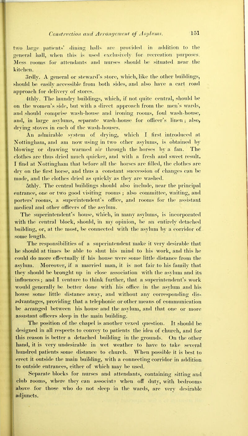 two large patients’ dining halls are provided in addition to the general hall, when this is used exclusively for recreation purposes. Mess rooms for attendants and nurses should be situated near the kitchen. 3rdly. A general or steward’s store, which, like the other buildings, should be easily accessible from both sides, and also have a cart road approach for delivery of stores. 4thlv. The laundry buildings, which, if not quite central, should be on the women’s side, but with a direct approach from the men’s wards, and should comprise wash-house and ironing rooms, foul wash-house, and, in large asylums, separate wash-house for officer’s linen; also, drying stoves in each of the wash-houses. An admirable system of drying, which I first introduced at Nottingham, and am now using in two other asylums, is obtained by blowing or drawing warmed air through the horses by a fan. The I clothes are thus dried much quicker, and with a fresh and sweet result. I I find at Nottingham that before all the horses are filled, the clothes are dry on the first horse, and thus a constant succession of changes can be 1 made, and the clothes dried as quickly as they are washed. othlv. The central buildings should also include, near the principal entrance, one or two good visiting rooms ; also committee, waiting, and porters’ rooms, a superintendent’s office, and rooms for the assistant medical and other officers of the asylum. The superintendent’s house, which, in many asylums, is incorporated with the central block, should, in my opinion, be an entirely detached building, or, at the most, be connected with the asylum by a corridor of some length. The responsibilities of a superintendent make it very desirable that he should at times be able to shut his mind to his work, and this he could do more effectually if his house were some little distance from the asylum. Moreover, if a married man, it is not fair to his family that they should be brought up in close association with the asylum and its « influences; and I venture to think further, that a superintendent’s work would generally be better done with his office in the asylum and his house some little distance away, and without any corresponding dis- advantages, providing that a telephonic or other means of communication be arranged between his house and the asylum, and that one or more assistant officers sleep in the main building. The position of the chapel is another vexed question. It should be designed in all respects to convey to patients the idea of church, and for this reason is better a detached building in the grounds. On the other hand, it is very undesirable in wet weather to have to take several li hundred patients some distance to church. When possible it is best to erect it outside the main building, with a connecting corridor in addition | to outside entrances, either of which may be used. Separate blocks for nurses and attendants, containing sitting and club rooms, where they can associate when off duty, with bedrooms above- for those who do not sleep in the wards, are very desirable adjuncts.
