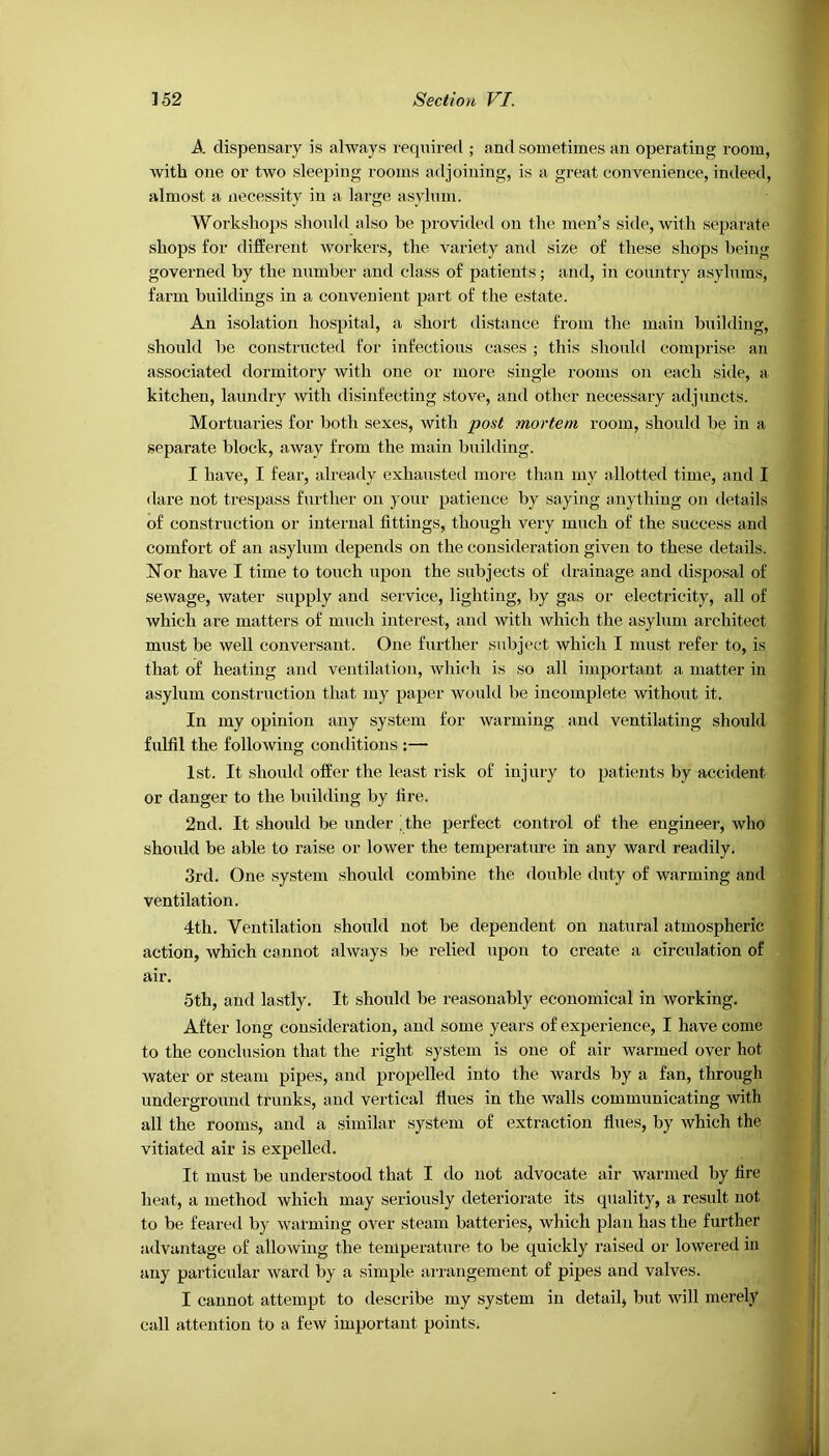 A dispensary is always required ; and sometimes an operating room, with one or two sleeping rooms adjoining, is a great convenience, indeed, almost a necessity iu a large asylum. Workshops should also be provided on the men’s side, with separate shops for different workers, the variety and size of these shops being governed by the number and class of patients; and, in country asylums, farm buildings in a convenient part of the estate. An isolation hospital, a short distance from the main building, should be constructed for infectious cases ; this should comprise an associated dormitory with one or more single rooms on each side, a kitchen, laundry with disinfecting stove, and other necessary adjuncts. Mortuaries for both sexes, with post mortem room, should be in a separate block, away from the main building. I have, I fear, already exhausted more than my allotted time, and I dare not trespass further on your patience by saying anything on details of construction or internal fittings, though very much of the success and comfort of an asylum depends on the consideration given to these details. Nor have I time to touch upon the subjects of drainage and disposal of sewage, water supply and service, lighting, by gas or electricity, all of which are matters of much interest, and with which the asylum architect must be well conversant. One further subject which I must refer to, is that of heating and ventilation, which is so all important a matter in asylum construction that my paper would be incomplete without it. In my opinion any system for warming and ventilating should fulfil the following conditions :— 1st. It should offer the least risk of injury to patients by accident or danger to the building by fire. 2nd. It should be under the perfect control of the engineer, who should be able to raise or lower the temperature in any ward readily. 3rd. One system should combine the double duty of warming and ventilation. 4th. Ventilation should not be dependent on natural atmospheric action, which cannot always be relied upon to create a circulation of air. 5th, and lastly. It should be reasonably economical in working. After long consideration, and some years of experience, I have come to the conclusion that the right system is one of air warmed over hot water or steam pipes, and propelled into the wards by a fan, through underground trunks, and vertical flues in the walls communicating with all the rooms, and a similar system of extraction flues, by which the vitiated air is expelled. It must be understood that I do not advocate air warmed by fire heat, a method which may seriously deteriorate its quality, a result not to be feared by warming over steam batteries* which plan has the further advantage of allowing the temperature to be quickly raised or lowered in any particular ward by a simple arrangement of pipes and valves. I cannot attempt to describe my system in detail* but will merely call attention to a few important points;