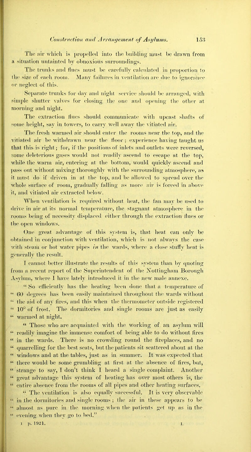 The air which is propelled into the building must be drawn from a situation untainted by obnoxious surroundings. The trunks and tines must be carefully calculated in proportion to the size of each room. Many failures in ventilation are due to ignorance or neglect of this. Separate trunks for day and night service should be arranged, with simple shutter valves for closing the one and opening the other at morning and night. The extraction tines should communicate with upcast shafts of some height, sav in towers, to carry Well away the vitiated air. The fresh warmed air should enter the rooms near the top, and the vitiated air be withdrawn near the floor; experience having taught us that this is right; for, if the positions of inlets and outlets were reversed, some deleterious gases would not readily ascend to escape at the top, while the warm air, entering at the bottom, would quickly ascend aud pass out without mixing thoroughly with the surrounding atmosphere, as it must do if driven in at the top, and be allowed to spread over the whole surface of room, gradually falling as more air is forced in above it, and vitiated air extracted below. When ventilation is required without heat, the fan may be used to drive in air at its normal temperature, the stagnant atmosphere in the rooms being of necessity displaced either through the extraction lines or the open windows. One great advantage of this system is, that heat can only be obtained in conjunction with ventilation, which is not always the case with steam or hot water pipes in the wards, where a close stuffy heat is generally the result. T cannot better illustrate the results of this system than by quoting from a recent report of the Superintendent of the Nottingham Borough Asylum, where I have lately introduced it in the new male annexe. “ So efficiently has the heating been done that a temperature of “ (50 degrees has been easily maintained throughout the wards without *• the aid of any tires, and this when the thermometer outside registered “ 10° of frost. The dormitories and single rooms are just as easily “ warmed at night. “ Those who are acquainted with the working of an asylum will “ readily imagine the immense comfort of being able to do without fires “ in the wards. There is no crowding round the fireplaces, and no “ quarrelling for the best seats, but the patients sit scattered about at the “ windows and at the tables, just as in summer. It was expected that “ there would be some grumbling at first at the absence of fires, but, “ strange to say, I don’t think I heard a single complaint. Another “ great advantage this system of heating has over most others is, the is entire absence from the rooms of all pipes and other heating surfaces. “ The ventilation is also equally successful. It is very observable •• in the dormitories and single rooms ; l lie air in these appears to be •• almost as pure in the morning when the patients get up as in the ■■ evening when they go to bed.” i ]). itail. j,