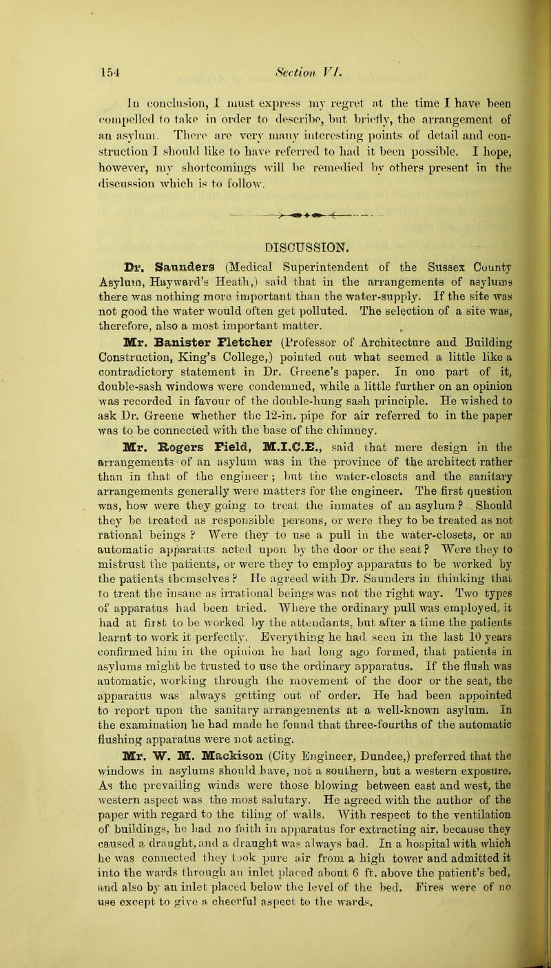 lu conclusion, I must express my regret nt the time I have been compelled to take in order to describe, but briefly, the arrangement of an asylum. There are very many interesting points of detail and con- struction I should like to have referred to had it been possible. I hope, however, my shortcomings will be remedied bv others present in the discussion which is to follow. Dr. Saunders (Medical Superintendent of the Sussex County Asylum, Hayward’s Heath,) said that in the arrangements of asylums there was nothing more important than the water-supply. If the site was not good the water would often get polluted. The selection of a site was, therefore, also a most important matter. Mr. Banister Fletcher (Professor of Architecture and Building Construction, King’s College,) pointed out what seemed a little like a contradictory statement in Dr. Greene’s paper. In ono part of it, double-sash windows were condemned, while a little further on an opinion was recorded in favour of the double-hung sash principle. He wished to ask Dr. Greene whether the 12-in. pipe for air referred to in the paper was to be connected with the base of the chimney. Mr. Sogers Field, M.I.C.F-, said that mere design in the arrangements of an asylum was in the province of the architect rather than in that of the engineer ; but the water-closets and the sanitary arrangements generally were matters for the engineer. The first question was, how were they going to treat the inmates of an asylum ? Should they be treated as responsible persons, or were they to be treated as not rational beings ? Were they to use a pull in the water-closets, or an automatic apparatus acted upon by the door or the seat ? Were they to mistrust the patients, or were they to employ apparatus to be -worked by the patients themselves ? He agreed with Dr. Saunders in thinking that to treat the insane as irrational beings was not the right way. Two types of apparatus had been tried. Where the ordinary pull was employed, it had at first to be worked by the attendants, but after a time the patients learnt to work it perfectly. Everything he had seen in the last 10 years confirmed him in the opinion he had long ago formed, that patients in asylums might be trusted to use the ordinary apparatus. If the flush was automatic, working through the movement of the door or the seat, the apparatus was always getting out of order. He had been appointed to report upon the sanitary arrangements at a well-known asylum. In the examination he had made he found that three-fourths of the automatic flushing apparatus were not acting. Mr. W. M. Mackison (City Engineer, Dundee,) preferred that the windows in asylums should have, not a southern, but a western exposure. As the prevailing winds were those blowing between east and west, the western aspect was the most salutary. He agreed with the author of the paper with regard to the tiling of walls. With respect to the ventilation of buildings, he bad no faith in apparatus for extracting air, because they caused a draught, and a draught was always bad. In a hospital with which he was connected they took pure air from a high tower and admitted it into the wards through an inlet placed about 6 ft. above the patient’s bed, and also by an inlet placed below the level of the bed. Fires were of no use except to give a cheerful aspect to the wards.