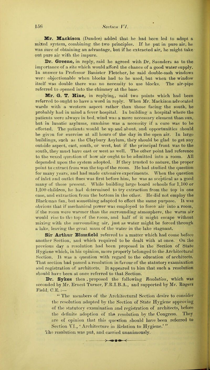 Mr. Mackison (Dundee) added that he had been led 1o adopt, a mixed system, combining the two principles. If he put in pure air, he was sure of obtaining an advantage, but if he extracted air, he might take out pure air with the impure. Dr. Greene, in reply, said he agreed with Dr, Saunders as to the importance of a site which would afford the chance of a good water supply. Tn answer to Professor Banister Fletcher, he said double-sash windows were objectionable when blocks had to be used, but when the window itself was double there was no necessity to use blocks. The air-pipe referred to opened into the chimney at the base. Mr. G. T. Hiue, in replying, said two points which had been referred to ought to have a word in reply. When Mr. Mackison advocated wards with a western aspect rather than those facing the south, he probably had in mind a fever hospital. In building a hospital where the patients were always in bed, wind was a more necessary element than sun, but in lunatic asylums, sunshine was a necessity if a cure was to be effected. The patients would be up and about, and opportunities should be given for exercise at all hours of the day in the open air. In large buildings, such as the Claybury Asylum, they should be glad to get any outside aspect, east, south, or west, but if the principal front was to the south, they must have east or west as well. The other point had reference to the vexed question of how air ought to be admitted into a room. All depended upon the system adopted. If they trusted to nature, the proper point to extract from was the top of the room. Tie had studied the question for many years, and had made extensive experiments. When the question of inlet and outlet dues was first before him, he was as sceptical as a good many of those present. While building large board schools for 1,100 or 1,200 children, he had determined to try extraction from the top in one case, and extraction from the bottom in the other. He did not employ the Blackman fan, but something adapted to effect the same purpose. It was obvious that if mechanical power was employed to force air into a room, if the room were warmer than the surrounding atmosphere, the warm air would rise to the top of the room, and half of it might escape without mixing with the surrounding air, just as water might be forced through a lake, leaving the great mass of the water in the lake stagnant. Sir Arthur Blomfield, referred to a matter which had come before another Section, and which required to be dealt with at once. On the previous day a resolution had been proposed in the Section of State Hygiene which, in his opinion, more properly belonged to the Architectural Section. It was a question with regard to the education of architects. That section had passed a resolution in favour of the statutory examination and registration of architects. It appeared to him that such a resolution should have been at once referred to that Section. Dr. Sykes then . proposed the following Resolution, which was seconded by Mr. Ernest Turner, F.B .I.B.A., and supported by Mr. Rogers Field, O.E. “ The members of the Architectural Section desire to consider the resolution adopted by t he Section of State Hygiene approving of the statutory examination and registration of architects, before the definite adoption of the resolution by the Congress. They are of opinion that this question should have been referred to Section VI., ‘ Architecture in Relation to Hygiene.’ ” The resolution was put, and carried unanimously.