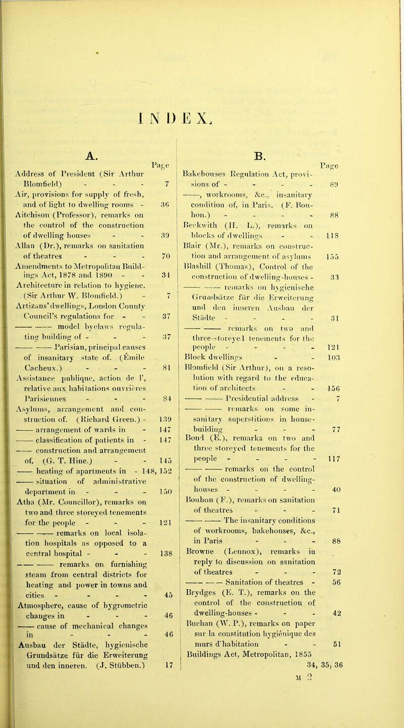 A. Address of President (Sir Arthur Blomfield) - Air, provisions for supply of fresh, and of light to dwelling rooms - Aitchison (Professor), remarks on the control of the construction of dwelling houses Allan (Dr.), remarks on sanitation of theatres - Amendments to Metropolitan Build- ings Act, 1878 and 1890 Architecture in relation to hygiene. (Sir Arthur W. Blomfield.) Artizans’dwellings, London County Council’s regulations for - model byelaws regula- ting building of - Parisian, principal causes of insanitary state of. (Emile Cacheux.) - Page 7 30 39 70 34 7 37 37 81 Assistance puhlique, action de 1’, relative aux habitations onvrieres Parisiennes - - - 84 Asylums, arrangement and con- struction of. (liicbard Green.) - 139 arrangement of wards in - 147 classification of patients in - 147 construction and arrangement of. (G. T. Hine.) - - 145 heating of apartments in - 148, 152 situation of administrative department in - - 150 Atha (Mr. Councillor), remarks on two and three storeyed tenements for the people - - - 121 — remarks on local isola- tion hospitals as opposed to a central hospital - 138 remarks on furnishing steam from central districts for heating and power in towns and cities - 45 Atmosphere, cause of hygrometric changes in - - 4C cause of mechanical changes in - - 46 Ausbau dcr Stadte, hygienische Grundsiitze fur die Erweiterung und den inneren. (.T. Sttibben.) 17 Bakehouses Regulation Act, provi- sions of - , workrooms, &c., insanitary condition of, in Paris. (E. Bon- bon.) - Beckwith (II. L.), remarks on blocks of dwellings Blair (Mr.), remarks on construc- tion and arrangement of asylums Blasliill (Thomas), Control of the construction of dwelling-houses - remarks on hygienische Grundsiitze fur die Erweiterung und den inneren Ausbau der Page 89 88 118 155 33 Stadte - - - - 31 —— remarks on two and three-storeye 1 tenements for the people - - - 121 Block dwellings - - 103 Blomfield (Sir Arthur), on a reso- lution with regard to the educa- tion of architects - - 156 Presidential address - 7 remarks on some in- sanitary superstitions in house- building - - 7 7 Bond (E.), remarks on two and three storeyed tenements for the people - - - - 117 remarks on the control of the construction of dwelling- houses - - - - 40 Bonbon (E.), remarks on sanitation of theatres - - 71 The insanitary conditions of workrooms, bakehouses, &c., in Paris - - 88 Browne (Lennox), remarks in reply to discussion on sanitation of theatres - - 72 Sanitation of theatres - 56 Brydges (E. T.), remarks on the control of the construction of dwelling-houses - - 42 Buchan (W. P.), remarks on paper sur la constitution hygienique des nmrs d'habitatiou - - 51 ; Buildings Act, Metropolitan, 1855 34, 35j 36