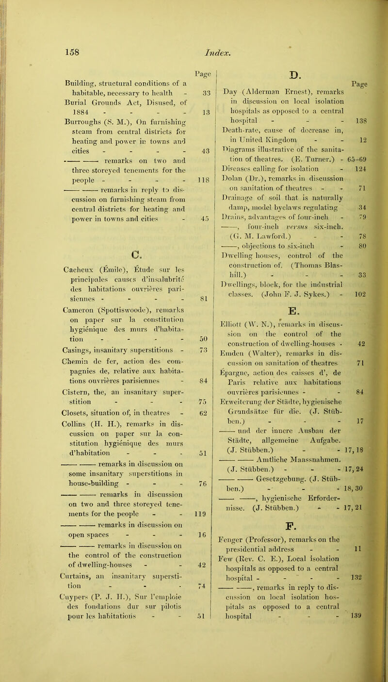 Building, structural conditions of a habitable, necessary to health Burial Grounds Act, Disused, of 1884 - Burroughs (8. M.), On furnishing steam from central districts for heating and power in towns and cities - remarks on two aud three storeyed tenements for the people - remarks in reply to dis- cussion on furnishing steam from central districts for heating and power in towns and cities c. Cacheux (Emile), Etude sur les priucipales causes d’insalubrite des habitations ouvrieres pari- siennes - - - - Cameron (Spottiswoode), remarks on paper sur la constitution hygieniquc des murs fl’habita- tion - Casings, insanitary superstitions - Chemin de fer, action des com- pagnies de, relative aux habita- tions ouvrieres parisiennes Cistern, the, an insanitary super- stition - - - Closets, situation of, in theatres Collins (II. H.), remarks in dis- cussion on paper sur la con- stitution hygienique des murs d’habitation - remarks in discussion on some insanitary superstitions in house-building - remarks in discussion on two and three storeyed tene- ments for the people remarks in discussion on open spaces - - - • remarks in discussion on the control of the construction of dwelling-houses Curtains, an insanitary supersti- tion Cuypers (P. J. II.), Sur l’emploie des fondations dur sur pilotis pour les habitations Page 33 13 43 118 45 81 50 73 84 75 62 51 76 119 16 42 74 51 D. Page Day (Alderman Ernest), remarks in discussion on local isolation hospitals as opposed to a central hospital - 138 Death-rate, cause of decrease in, in United Kingdom - - 12 Diagrams illustrative of the sanita- tion of theatres. (E. Turner.) - 65-69 Diseases calling for isolation - 124 Dolan (I)r.), remarks in discussion on sanitation of theatres - 71 Drainage of soil that is naturally damp, model byclaws regulating 34 Drains, advantages of four-inch - 79 , four-inch versus six-inch. (G. M. Lawford.) - - 78 , objections to six-inch - 80 Dwelling houses, control of the construction of. (Thomas Blas- liill.) - - - 33 Dwellings, block, for the industrial classes. (John F. J. Sykes.) - 102 E. * . Elliott (\V. N.), remarks in discus- sion on the control of the construction of dwelling-houses - 42 E m den (Walter), remarks in dis- cussion on sanitation of theatres 71 Epargnc, action des eaisses d’, de Paris relative aux habitations ouvrieres parisiennes - - 84 Erweiterung der Stiidte, hygienische Grundsatze fur die. (J. Stub- ben.) und der innere Ausbau der Stadte, allgemeine Aufgabe. (J. Stiibben.) Amtliche Maassnahmen. (J. Stiibben.) - Gesctzgebung. (J. Stub- ben.) - , hygienische Erforder- nisse. (J. Stiibben.) 17 17, 24 18, 30 17,21 F. Fenger (Professor), remarks on the presidential address Few (Rev. C. E.), Local isolation hospitals as opposed to a central hospital - , remarks in reply to dis- cussion on local isolation hos- pitals as opposed to a central hospital - - 11 132 139