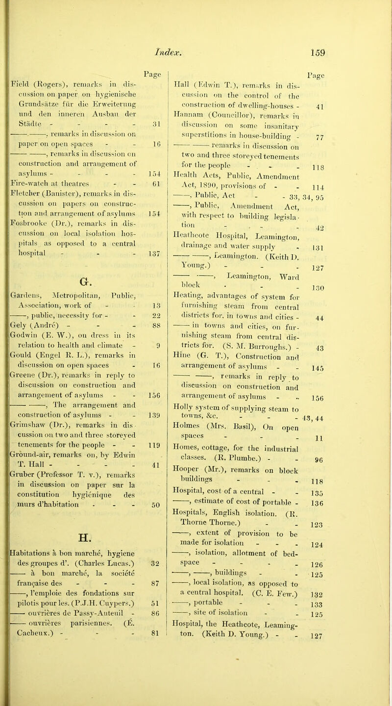 Page Field (Rogers), remarks in dis- cussion on paper on hygienische Grundsatze ftir die Erweiterung und den inneren Ausbau der Stadte - - - 31 . remarks in discussion on paper on open spaces - - 1G , remarks in discussion on construction and arrangement of asylums - - - -154 Fire-watch at theatres - - 01 Fletcher (Banister), remarks in dis- cussion on papers on construc- tion and arrangement of asylums 154 Fosbrooko (Dr.), remarks in dis- cussion on local isolation hos- pitals as opposed to a central hospital - 137 G. Gardens, Metropolitan, Public, Association, work of 13 , public, necessity for - 22 Gely (Andre) - - 88 Godwin (E. W.), on dress in its relation to health and climate - 9 Gould (Engel R. L.), remarks in discussion on open spaces - 16 Greene (Dr.), remarks in reply to discussion on construction and arrangement of asylums - - 156 , The arrangement and construction of asylums - - 139 Grimshaw (Dr.), remarks in dis cussion on two and three storeyed tenements for the people - - 119 Ground-air, remarks on, by Edwin T. Hall - - - -41 jGruber (Professor T. v.), remarks in discussion on paper sur la constitution hygienique des I murs d’habitation - - - 50 H. Habitations a bon marche, hygiene des groupes d’. (Charles Lucas'.) 32 a bon marche, la societe franqaise des - - - 87 , l’emploie des fondations sur pilotis pourles. (P.J.H. Cuypers.) 51 ouvrieres dc Passy-Auteuil - 86 ouvrieres parisiennes. (E. Cacheux.) - - 81 Hall (Edwin T.), remarks in dis- cussion on the control of the construction of dwelling-houses - Page 41 Hannam (Councillor), remarks in discussion on some insanitary superstitions in house-building - 77  ■ remarks in discussion on two and three .storeyed tenements for the people - 118 Health Acts, Public, Amendment Act, 1890, provisions of - 114 , Public, Act - . 33; 34, 95 , Public, Amendment Act, with respect to building legisla- tion - 42 Ileathcote Hospital, Leamington, drainage and water supply 131 , Leamington. (Keith D. Young.) - 127 > Leamington, Ward block 130 Heating, advantages of system for furnishing steam from central districts for. in towns and cities - 44 in towns and cities, on fur- nishing steam from central dis- tricts for. (S. M. Burroughs.) - 43 Idine (G. T.), Construction and arrangement of asylums - 145 , remarks in reply to discussion on construction and arrangement of asylums 156 Holly system of supplying steam to towns, &c. . 43, 44 Holmes (Mrs. Basil), On open spaces - 11 Homes, cottage, for the industrial classes. (R. Phimbe.) - 96 Hooper (Mr.), remarks on block buildings - 118 Hospital, cost of a central - 135 , estimate of cost of portable - 136 Hospitals, English isolation. (R. Thorne Thorne.) 123 , extent of provision to be made for isolation - 124 , isolation, allotment of bed- space - 126 , , buildings 125 , local isolation, as opposed to a central hospital. (C. E. Few.) 132 , portable - 133 , site of isolation 125 Hospital, the Heathcote, Learning- ton. (Keith D. Young.) - 127