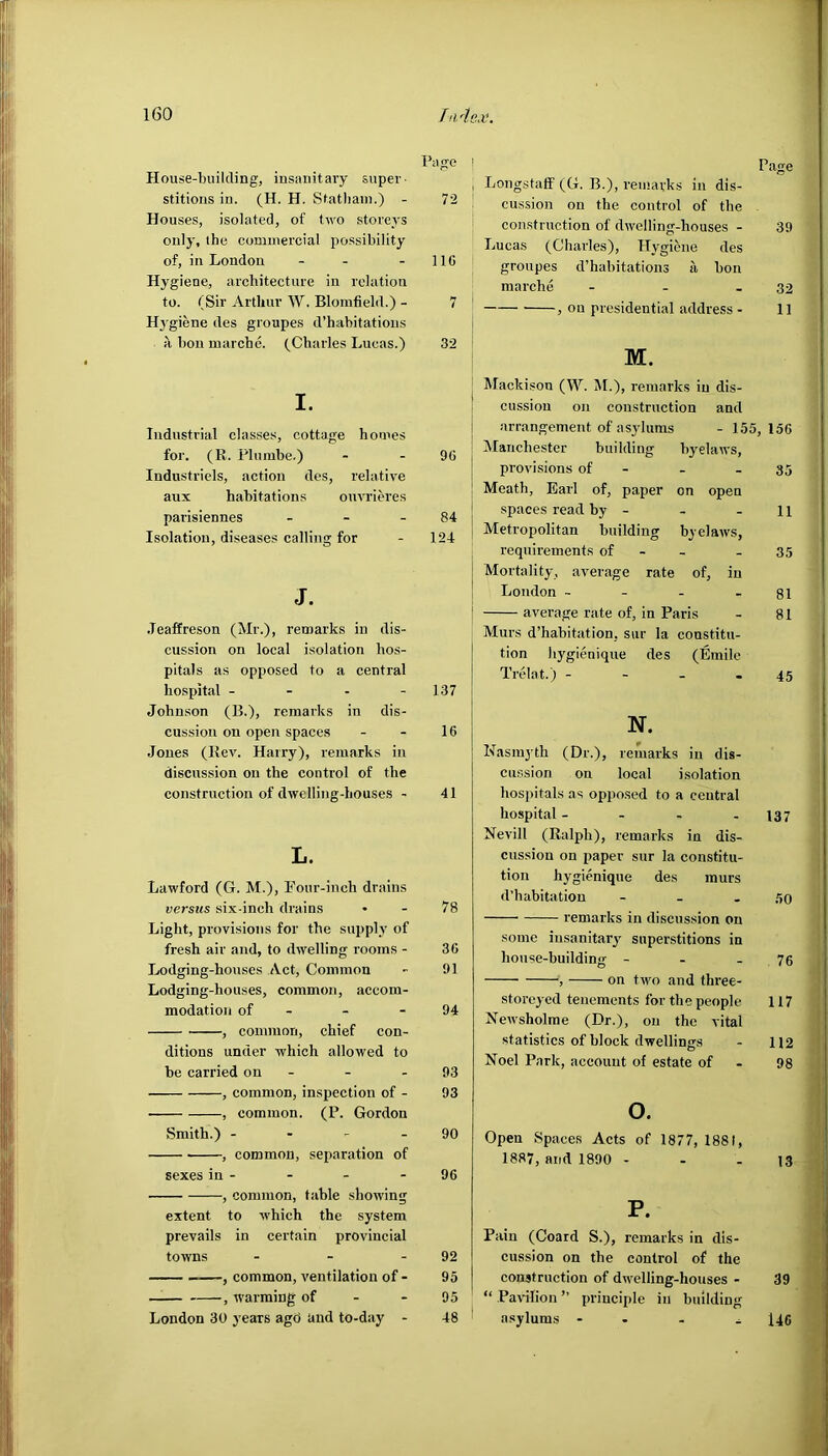 House-building, insanitary super- stitions in. (H. H. Statham.) - Page 72 Houses, isolated, of two storeys only, the commercial possibility of, in London - - 116 Hygiene, architecture in relation to. (Sir Arthur W. Blomfield.) - 7 Hygiene des groupes d’habitations a bon marche. (Charles Lucas.) 32 I. Industrial classes, cottage homes for. (R. Plumbe.) 96 Industriels, action des, relative aux habitations ouvrieres parisiennes - 84 Isolation, diseases calling for 124 J. .Teaffreson (Mr.), remarks in dis- cussion on local isolation hos- pitals as opposed to a central hospital - 137 Johnson (B.), remarks in dis- cussion on open spaces 16 Jones (Rev. Harry), remarks in discussion on the control of the construction of dwelling-houses - 41 L. Lawford (G. M.), Pour-inch drains versus six-inch drains 78 Light, provisions for the supply of fresh air and, to dwelling rooms - 36 Lodging-houses Act, Common 91 Lodging-houses, common, accom- modation of 94 , common, chief con- ditions under which allowed to be carried on - 93 , common, inspection of - 93 , common. (P. Gordon Smith.) - 90 , common, separation of sexes in - 96 , common, table showing extent to which the system prevails in certain provincial towns - 92 , common, ventilation of - 95 , warming of 95 London 30 years agd and to-day - 48 Page Longstaff (G. B.), remarks in dis- cussion on the control of the construction of dwelling-houses - 39 Lucas (Charles), Hygiene des groupes d’habitations a hon marche - - - 32 , on presidential address - 11 M. Mackisou (W. M.), remarks in dis- cussion on construction and arrangement of asylums - 155, 156 Manchester building byelaws, provisions of - - 35 Meath, Earl of, paper on open spaces read by - - - 11 Metropolitan building byelaws, requirements of - 35 Mortality, average rate of, in London - - - 81 average rate of, in Paris - 81 Murs d’habitation. sur la constitu- tion hygienique des (Emile Trelat.) 45 N. Nasmyth (Dr.), remarks in dis- cussion on local isolation hospitals as opposed to a central hospital - - - - 137 Nevill (Ralph), remarks in dis- cussion on paper sur la constitu- tion hygienique des murs d’habitation - - - 50 remarks in discussion on some insanitary superstitions in house-building - - .76 , on two and three- storeyed tenements for the people 117 Newsholme (Dr.), on the vital statistics of block dwellings - 112 Noel Park, account of estate of - 98 o. Open Spaces Acts of 1877, 1881, 1887, and 1890 - - - 13 P. Pain (Coard S.), remarks in dis- cussion on the control of the construction of dwelling-houses - 39 “ Pavilion ” principle in building asylums - 146