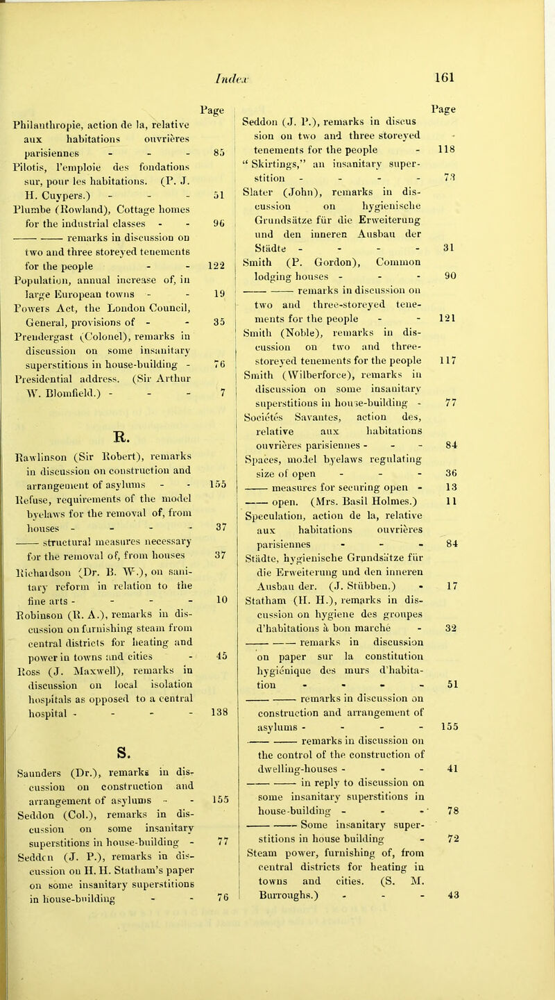 Page Philanthropic, action de la, relative aux habitations ouvrieres parisiennes - - - 85 Pilotis, l’emploie des fondations sur, pour les habitations. (P. J. H. Cuypers.) - - 51 Plunibe (Howland), Cottage homes for the industrial classes - - 95 remarks in discussion on two and three storeyed tenements for the people - - 122 Population, annual increase of, in large European towns - - 19 Powers Act, the London Council, General, provisions of - 35 Prendergast (Colonel), remarks in discussion on some insanitary superstitions in house-building - 76 Presidential address. (Sir Arthur W. Blomfield.) - - - 7 R. Rawlinson (Sir Robert), remarks in discussion on construction and arrangement of asylums - - 155 Refuse, requirements of the model byelaws for the removal of, from houses - - - - 37 structural measures necessary for the removal of, from houses 37 Richaidson (Dr. 11. W.), on sani- tary reform in relation to the tine arts - - - - 10 Robinson (R. A.), remarks in dis- cussion on furnishing steam from central districts for heating and power in towns and cities - 45 Ross (J. Maxwell), remarks in discussion on local isolation hospitals as opposed to a central hospital - - - - 138 s. Saunders (Dr.), remarks in dis- cussion on construction and arrangement of asylums •• - 155 Seddon (Col.), remarks in dis- cussion on some insanitary superstitions in house-building - 77 Seddcn (J. P.), remarks in dis- cussion ou H. H. Statham’s paper on some, insanitary superstitions in house-building - - 76 Page Seddon (J. P.), remarks in discus sion on two and three storeyed tenements for the people - 118 “ Skirting's,” an insanitary super- stition - - - - 73 Slater (John), remarks in dis- cussion on hygienisclie Grundsatze fur die Erweiterung und den iuneren Ausbau der Stiidte - - - 31 Smith (P. Gordon), Common lodging houses - - - 90 remarks in discussion on two and three-storeyed tene- ments for the people - - 121 Smith (Noble), remarks in dis- cussion on two and three- storeyed tenements for the people 117 Smith (YVilberforce), remarks in discussion ou some insanitary superstitions in house-building - 77 Societes Savantes, action des, relative aux habitations ouvrieres parisiennes 84 Spaces, model byelaws regulating- size of open - - - 36 measures for securing open - 13 open. (Mrs. Basil Holmes.) 11 Speculation, action de la, relative aux habitations ouvrieres parisiennes - - - 84 Stiidte, hygienisclie Grundsatze fur die Erweiterung und den inneren Ausbau der. (J. Stiibben.) - 17 Statham (H. H.), remarks in dis- cussion on hygiene des gronpes d’habitations a bon marche - 32 remarks in discussion on paper sur la constitution hygienique des murs d’habita- tiou - - - 51 remarks in discussion on construction and arrangement of asylums - - - - 155 remarks in discussion on the control of the construction of dwelling-houses - - - 41 in reply to discussion on some insanitary superstitions in house-building - - - 78 Some insanitary super- stitions in house building - 72 Steam power, furnishing of, from central districts for heating in towns and cities. (S. M. Burroughs.) - - 43