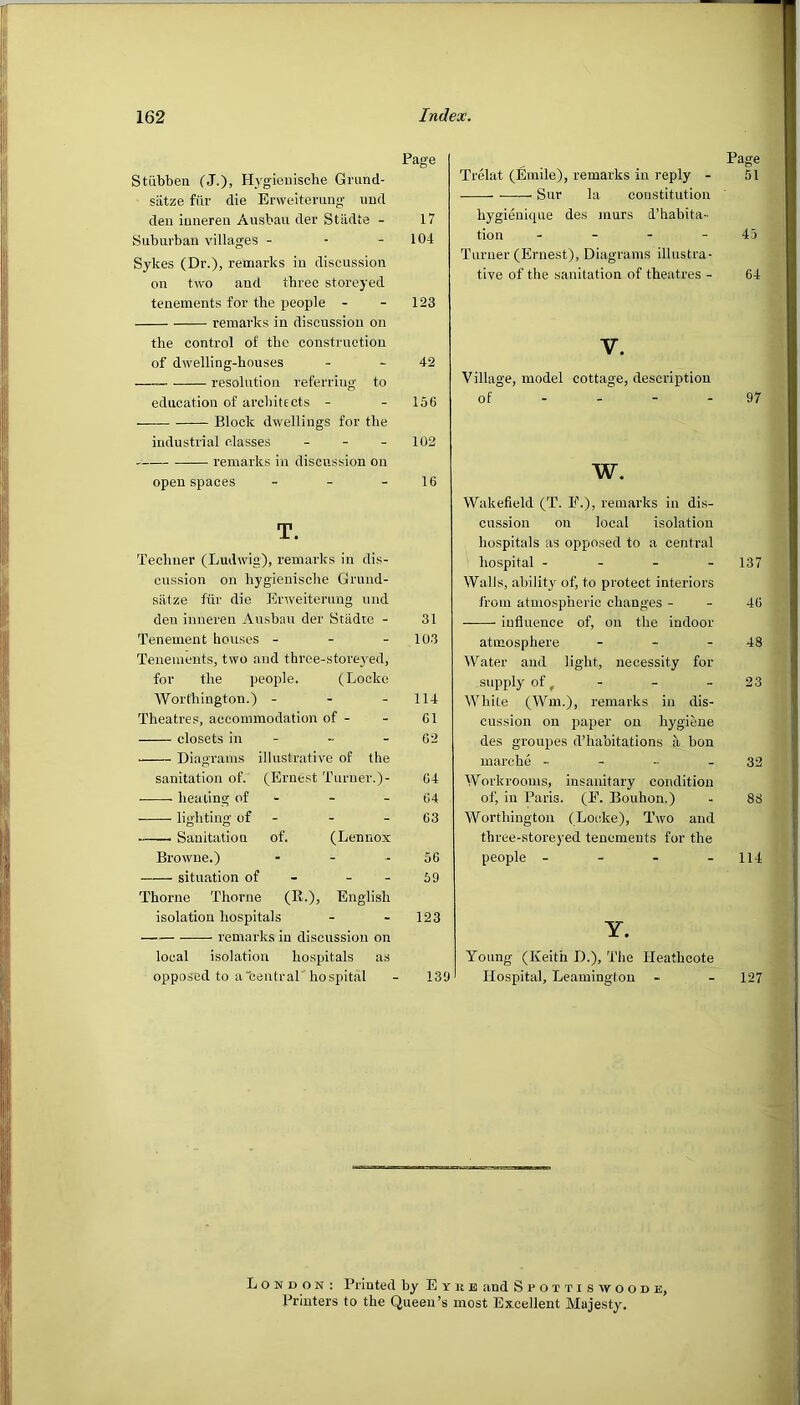 Page Stiibben (J.), Hygienische Grund- siitze fiir die Erweiterung und den inneren Ausbau der Stadte - 17 Suburban villages - - - 104 Sykes (Dr.), remarks in discussion on two and three storeyed tenements for the people - - 123 remarks in discussion on the control of the construction of dwelling-houses - 42 resolution referring to education of architects - - 156 Block dwellings for the industrial classes - - - 102 remarks in discussion on open spaces - - - 16 T. Techner (Ludwig), remarks in dis- cussion on hygienisclie Grund- siitze fur die Erweiterung und den inneren Ausbau der Stadte - 31 Tenement houses - 103 Tenements, two and three-storeyed, for the people. (Locke Worthington.) - - - 114 Theatres, accommodation of - - 61 closets in - -- - 62 Diagrams illustrative of the sanitation of. (Ernest Turner.)- 64 healing of - - 64 lighting of - 63 . Sanitation of. (Lennox Browne.) - - 56 situation of 59 Thorne Thorne (R-), English isolation hospitals - - 123 remarks in discussion on local isolation hospitals as opposed to a central hospital - 139 Page Trelat (Emile), remarks in reply - 51 Sur la constitution hygienique des inurs d’habita- tion - - - - 45 Turner (Ernest), Diagrams illustra- tive of the sanitation of theatres - 64 V. Village, model cottage, description of - - - - 97 w. Wakefield (T. P.), remarks in dis- cussion on local isolation hospitals as opposed to a central hospital - 137 Walls, ability of, to protect interiors from atmospheric changes - - 46 influence of, on the indoor atmosphere - - - 48 Water and light, necessity for supply of, - - 23 White (Wm.), remarks in dis- cussion on paper on hygiene des groupes d’habitations a bon marche - - - - 32 Workrooms, insanitary condition of, in Paris. (E. Bouhon.) - 88 Worthington (Locke), Two and three-storeyed tenements for the people - 114 Y. Young (Keith D.), The Ileathcote Hospital, Leamington - - 127 London : Printed by E the and Spoitiswoode, Printers to the Queen’s most Excellent Majesty.