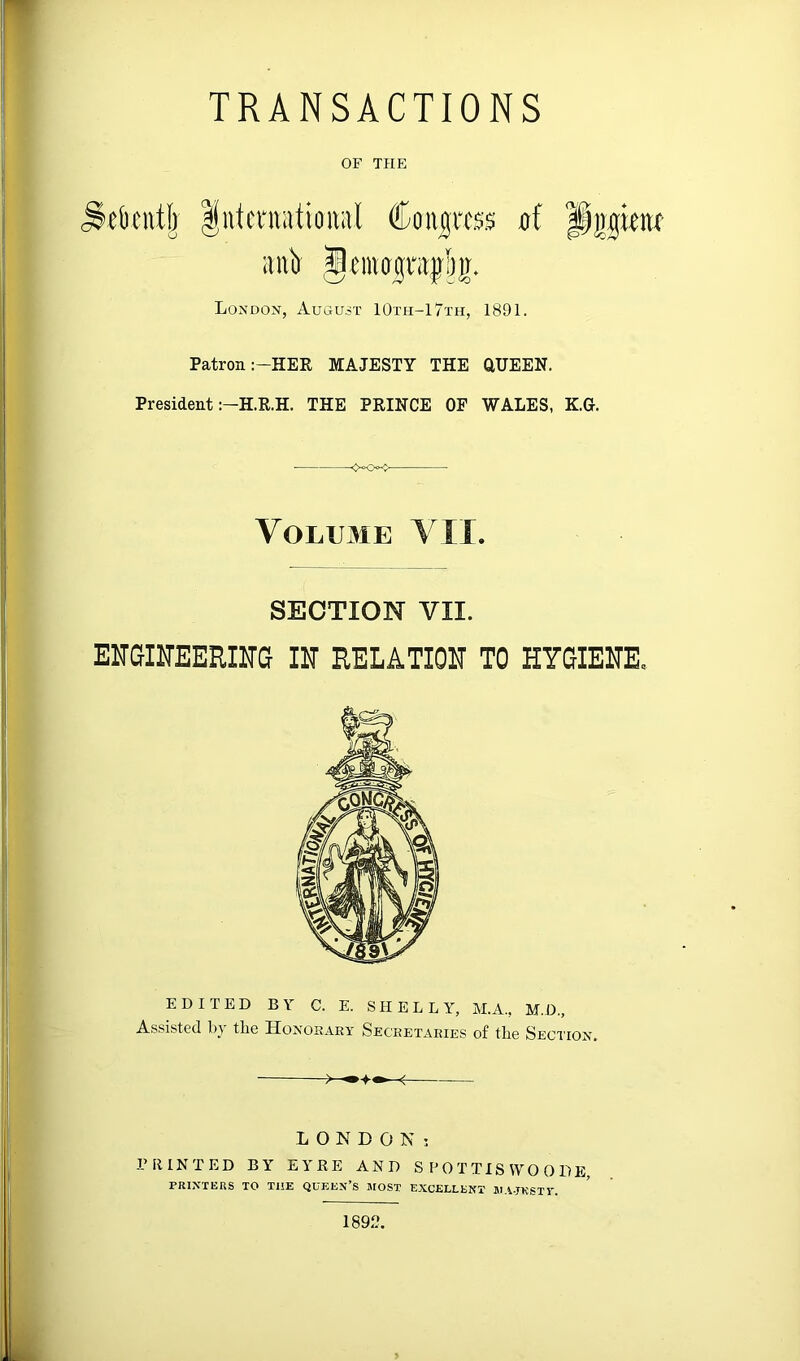 TRANSACTIONS OF THE London, August 10th-17th, 1891. Patron :-HER MAJESTY THE aUEEN. President THE PRINCE OF WALES, K.G. ■ VOLU3IE YII. SECTION VII. ENGINEERITO m RELATION TO HYOIEITE. EDITED BY C. E. SHELLY, M.A., M.D., Assisted bj the Honorary Secretaries of the Section. LONDON; PRINTED BY EYRE AND S P 0 T TIS VVO 0 DE, PRINTERS TO THE QUEEN’S JIOST EXCELLENT JI.V.JKSTV. 1892.