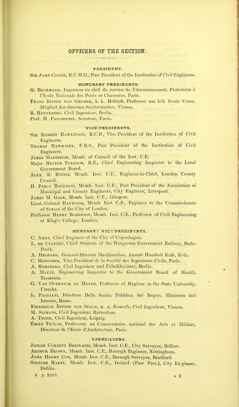 OFFICERS OF THE SECTION. PRESIDENT. Sir John Goode, K.C.M.G., Past President of the Institution of Civil Engineers. HONORARY PRESIDENTS. G. Beckmann, Ingenieur en chef du service de I’Assainissement, Professeur it I’Ecole Rationale des Pouts et Ohaussees, Paris. Franz Bitter von Gruber, k. k. Hofrath Professor am hoh Genie Curse, Mitglied des ohersteu .Sauitatsrathes, Vienna. B. Henneberg, Civil Ingenieur, Berlin. Prof. H. Pacchiotti, Seuateur, Turin. VICE-PRESIDENTS. Sir Bobert Bawlinson, K.C.B., Vice-President of the Institution of Civil Engineers. Thomas Hawkslev, F.B.S., Past President of the Institution of Civil Engineers. James Mansergh, Memb. of Council of the lust. C.E. Major Hector Tulloch, B.E., Chief Engineering Inspector to the Local Government Board. Alex. B. Binnie, Memb. Inst. C.E., Engineer-in-Chief, London County Council. H. Percy Boulnois, Memb. Inst. C.E., Past President of the Association of Municipal and County Engineers, City Engineer, Liverpool. James M. Gale, Memb. Inst. C.E,, Glasgow. Lieut.-Colonel Haywood, Memb. Inst. C.E., Engineer to the Commissioners of Sewers of the Citj' of London. Professor Henry Bobinson, Memb. Inst. C.E., Professor of Civil Engineering at King’s College, London. HONORARY VICE-PRESIDENTS. C. Ambt, Chief Engineer of the Cit_v of Copenhagen. L. DE CsAT.vRY, Chief Surgeon of the Hungarian Government Eailway, Biida- Pesth. A. Hegener, General-Director Machinenbau, Anstalt Humbolt Kalk, Kdlu. G. Herschee, Vice-President de la Societe des lugeuieurs Civils, Paris. A. Herzberg, Civil Ingenieur und Fabrikbesltzer, Berlin. A. Mault, Engineering Inspector to the Government Board of Health, Tasmania. G. Van Overbeck de Meyer, Professor of Hygiene in the State University, LBrecht. L. Pagliani, Dlrettore Della Sanita Pubblica del Eegno, Ministero dell Interne, Borne. Friedrich Bitter von Stack, k. k. B.uirath, Civil Ingenieur, Vienna. M. SiJMONS, Civil Ingenieur, Botterdam. A. Thiem, Civil Ingenieur, Leipzig. Emile Trelat, Professeur au Conservatoire national des Arts et Metiers, Directeur de I’Ecole d’Architecture, Paris. COUNCILLORS. JosiAH Corbett Bretland, Memb. Inst. C.E., City Surveyor, Belfast. Arthur Brown, Memb. Inst. C.E., Borough Engineer, Nottingham. John Henry Cox, Memb. Inst. C.E., Borough Surveyor, Bradford. Spencer Harty, Memb. Inst. C.E., Ireland (Past Pres.), City Engineer, Dublin.