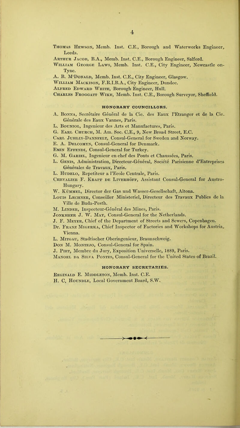 Thomas Hewson, Memb. Inst. C.E., Borough aud Waterworks Engineer, Leeds. Arthur Jacob, B.A., Memb. Inst. C.E., Borough Engineer, Salford. William George Laws, Memb. Inst. C.E., City Engineer, Newcastle on- Tyne. A. B. M'Donald, Memb. Inst. C.E., City Engineer, Glasgow. William Macicison, E.R.I.B.A., City Engineer, Dundee. Alfred Edward White, Borough Engineer, Hull. Charles Eroggatt Wire, Memb. Inst. C.E., Borough Surveyor, Sheffield. honorary councillors. A. Bonna, Secretaire General de la Cie. des Eaux I’Etranger et de la Cie. Generale des Eaux Vannes, Paris. L. Bouniol, Ingenieur des Arts et Manufactures, Paris. G. Earl Church, M. Am. Soc. C.E., 9, New Broad Street, E.C. Carl Juhlin-Dannfelt, Consul-General for Sweden and Norway. E. A. Delcomtn, Consul-General for Denmark. Emin Effendi, Consul-General for Turkey. G. M. Gariel, Ingenieur en chef des Ponts et Chaussees, Paris. L. Genis, Administration, Directeur-General, Societe Parisienne d’Entreprises Generales de Travaux, Paris. L. Hudelo, Repetiteur a I’Ecole Centrale, Paris. Chevalier F. Krapf de Liverhoff, Assistant Consul-General for Austro- Hungary. W. Kummel, Director der Gas und Wasser-Gesellschaft, Altona. Louis Lechner, Conseiller Ministeriel, Directeur des Travaux Publics de la Ville de Buda-Pesth. M. Linder, Inspecteur-General des Mines, Paris. Jonkheer J. W. Mat, Consul-General for the Netherlands. J. F. Meter, Chief of the Department of Streets and Sewers, Copenhagen. Dr. Franz Migerka, Chief Inspector of Factories and 'Vl’’orkshops for Austria, Vienna. L. Mitgau, Stadtischer Oberingenieur, Braunschweig. Don M. Montejo, Consul-General for Spain. J. Piet, Membre du Jury, Exposition Universelle, 1889, Paris. Manoel da Silva Pontes, Consul-General for the United States of Brazil. HONORARY SECRETARIES. Reginald E. Middleton, Memb. Inst. C.E. H. C, Houndle, Local Government Board, S.W.