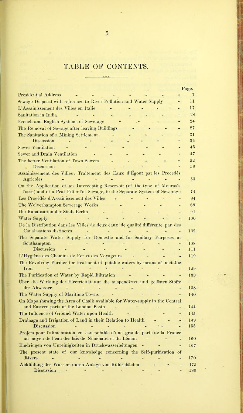 TABLE OF CONTENTS. Page. Presidential Address - - . .... 7 Sewage Disposal with reference to River Pollution and Water Supply - 11 L’Assainissement des Villes eu Italie - - - - - 17 Sanitation in India - - - - - - -18 French and English Systems of Sewerage - - - - 24 The Removal of Sewage after leaving Buildings - - - - 27 The Sanitation of a Mining Settlement - - - - - 31 Discussion - - - - -34 Sewer Ventilation - - - - _ - . 45 Sewer and Drain Ventilation . . _ _ - .47 The better Ventilation of Town Sewers - - - - - 52 Discussion - -- -58 Assainissement des Villes : Traitement des Eaux d’Egout par les Procedes Agricoles - - - - - -- -S5 On the Application of an Intercepting Reservoir (of the type of Mouras’s fosse) and of a Peat Filter for Sewage, to the Separate System of Sewerage 74 Les Procedes d’Assainissement des Villes - - - - - 84 The Wolverhampton Sewerage Works - - - - 89 Die Kanalisatlon der Stadt Berlin - - - - - 91 Water Supply - - - - - - -100 De la Distribution dans les Villes de deux eaux de qualite differente par des Canalisations distinctes - - - - - - 102 The Separate Water Siqsply for Domestic and for Sanitary Purposes at Southampton - - - - - - -108 Discussion - - - - - - - 111 L’Hygiene des Chemins de Fer et des Voyageurs - - - - 119 The Revolving Purifier for treatment of potable waters by means of metallic Iron - - ... - . - 129 The Purification of Water by Rapid Filtration . . - . 133 liber die Wirkung der Electricitiit auf die suspendirten und gelosten StofFe der Abwasser - - - - - -138 The Water Supply of Maritime Towns - - - - 140 On Maps showing the Area of Chalk available for Water-supply in the Central and Eastern parts of the London Basin - - - - 144 The Influence of Ground Water upon Health - - - - 145 Drainage and Irrigation of Land in their Relation to Health - - - 149 Discussion - - - - - - -155 Projets pour I’alimentation en eau potable d’une grande parte de la France an moyen de I’eau des lais de Neuchatel et du Leman - - • 160 Eindringen von Unreinigkeiten in Druckwasserleitungen - - - 167 The present state of our knoi^ledge concerning the Self-purification of Rivers - - ... - 170 Abkuhlung des Wassers durch Anlage von Kiihlschacten - - - 175 Discussion - - - - - - -180