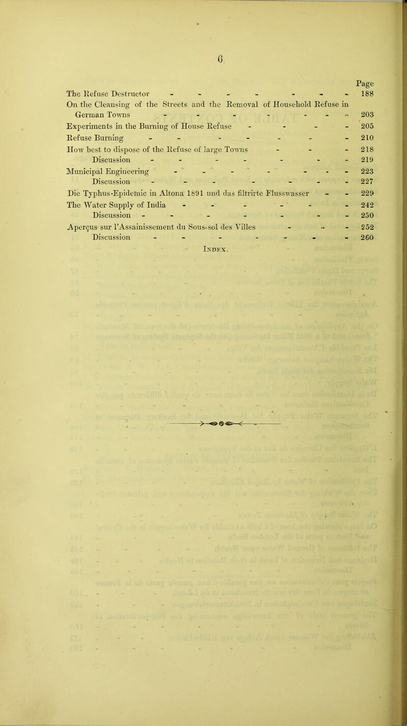 Page The Refuse Destnictov - - - - - - -188 On tlie Cleansing of the Streets and the Removal of Household Refuse in German Towns - - - - - . 203 Experunents in the Burning of House Refuse - . _ _ 205 Refuse Burning - - - . . - . 210 How best to dispose of the Refuse of large Towns - - - 218 Discussion - - - - - - - 219 Municipal Engineering . _ - . - . _ 223 Discussion - - . - ... 227 Die Typhus-Epidclnic in Altona 1891 und das filtrii'te Elusswasser - - 229 The Water Supply of India - . _ - - . 242 Discussion - - - - - 250 Aperijus sur I’Assainissement du Sous-sol des Villes - „ _ 252 Discussion - - - . . _ _ 260 Indkx, ->— —
