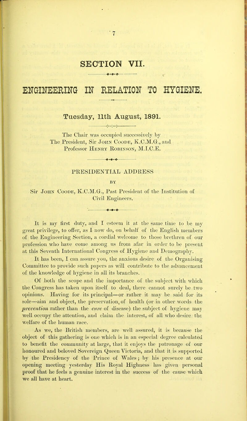 - - —— EUGIHEERIITG IN RELATION TO HYGIENE. Tuesday, lltli August, 1891. The Chair was occupied successively by The President, Sir John Coode, K.C.M.Gt., and Professor Henry Eobinson, M.I.C.E. PRESIDENTIAL ADDRESS BY Sir John Coode, K.C.M.G., Past Pi’esident of the Institution of Civil Engineers. It is my first duty, and I esteem it at the same time to be my great privilege, to offer, as I now do, on behalf of the English members of the Engineering Section, a cordial Avelcome to those brethren of our profession who have come among us from afar in order to be present at this Seventh International Congress of Hygiene and Demography. It has been, I can assure }'ou, the anxious desire of the Organising Committee to provide such papers as will contribute to the advancement of the knowledge of hygiene in all its branches. Of both the scope and the importance of the subject with which the Congress has taken upon itself to deal, there cannot surely be two opinions. Having for its principal—or rather it ma}' be said for its sole—aim and object, the preservation, of health (or in other words the prevention rather than the cure of disease) the subject of hygiene may well occupy the attention, and claim the interest, of all who desire the welfare of the human race. As we, the British members, are well assured, it is because the object of this gathering is one which is in an especial degree calculated to benefit the community at large, that it enjoys the patronage of our honoured and beloved Sovereign Queen Victoria, and that it is supported by the Presidency of the Prince of Wales ; by his presence at our opening meeting yesterday His Royal Highness has given personal proof that he feels a genuine interest in the success of the cause which we all have at heart.