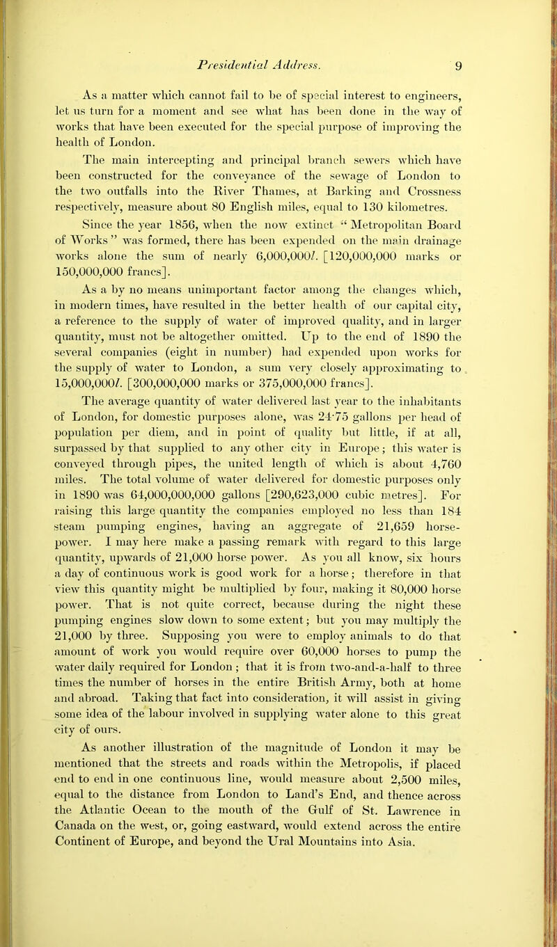 As Ji matter which cannot fail to be of special interest to engineers, let ns turn for a moment and see what has been done in the way of works that have been executed for the special purpose of improving the health of London. The main intercepting and principal branch sewers which have been constructed for the conveyance of the sewage of London to the two outfalls into the Liver Thames, at Barking and Crossness respectively, measure about 80 English miles, equal to 130 kilometres. Since the year 1856, when the now extinct Metropolitan Board of Works” was formed, there has been expended on the main drainage works alone the sum of nearly 6,000,000/. [120,000,000 marks or 150.000. 000 francs]. As a by no means unimportant factor among the changes which, in modern times, have resulted in the better health of our capital city, a reference to the supply of water of improved qualitj-, and in larger quantity, must not be altogether omitted. Up to the end of 1890 the several companies (eight in number) had expended upon works for the supply of water to London, a sum very closely approximating to 15.000. 000/. [300,000,000 marks or 375,000,000 francs]. The average quantity of water delivered last year to the inhabitants of London, for domestic purposes alone, was 24‘75 gallons per head of population per diem, and in point of (juality but little, if at all, surpassed by that supplied to any other city in Europe; this water is conveyed through pipes, the united length of which is about 4,760 miles. The total volume of water delivered for domestic purposes only in 1890 was 64,000,000,000 gallons [290,623,000 cubic metres]. For raising this large quantity the companies employed no less than 184 steam pumping engines, having an aggregate of 21,659 horse- power. I may here make a passing remark with regard to this large (luantity, upwards of 21,000 horse power. As you all know, six hours a day of continuous work is good work for a horse; therefore in that view this quantity might be multiplied by four, making it 80,000 horse power. That is not quite correct, because during the night these pumping engines slow down to some extent; but you may multiply the 21,000 by three. Supposing you were to employ animals to do that amount of work you would require over 60,000 horses to pump the water daily required for London ; that it is from two-and-a-half to three times the number of horses in the entire British Army, both at home and abroad. Taking that fact into consideration, it will assist in giving some idea of the labour involved in supplying water alone to this great city of ours. As another illustration of the magnitude of London it may be mentioned that the streets and roads within the Metropolis, if placed end to end in one continuous line, would measure about 2,500 miles, equal to the distance from London to Land’s End, and thence across the Atlantic Ocean to the mouth of the Gulf of St. Lawrence in Canada on the west, or, going eastward, would extend across the entire Continent of Europe, and beyond the Ural Mountains into Asia.