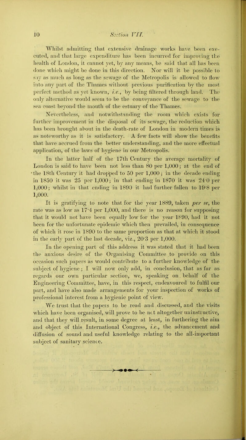 AVliilst admitting that extensive drainage works have been exe- cuted, and that large expenditure has been incurred for iinproviug the liealth of Loudon, it cannot yet, by any means, 1)8 said that all has heen done which might be done in this direction. Nor will it be possible to s ly as much as long as the sewage of the Metropolis is allowed to How into any part of the Thames without previous purification by the most perfect method as yet known, i.e., by being filtered through land. The only alternative would seem to be the conveyance of the sewage to the sea coast beyond the mouth of the estuary of the Thames. Nevertheless, and notwithstanding the room which exists for further improvement in the disposal of its sewage, the reduction which has been brought about in the death-rate of London in moilern times is as noteworthy as it is satisfactory. A few facts will show the benefits that have accrued from the better understanding, and the more effectual application, of the laws of hygiene in our Metropolis. In the latter half of the l7th Century the average mortality of London is said to have heen not less than 80 per 1,000; at the end of ■the 18th Century it had dropped to 50 per 1,000; in the decade ending in 1850 it was 25 per 1,000; in that ending in 1870 it was 24’0 per 1,000; whilst in that ending in 1890 it had further fallen to 19'8 per 1,000. It is gratifying to note that for the year 1889, taken per se, the rate was as low as 17'4 per 1,000, and there is no reason for supposing that it would not have been equally low for the year 1890, had it not heen for the unfortunate epidemic which then prevailed, in consequence of which it rose in 1890 to the same proportion as that at which it stood in the early part of the last decade, viz., 20‘3 per 1,000. In the opening part of this address it was stated that it had been the anxious desire of the Organising Committee .to provide on this occasion such papei'S as -would contribute to a further knowledge of the subject of hygiene ; I Avill now only add, in conclusion, that as far as regards our own particular section, we, speaking on, behalf of the Engineering Committee, have, in this respect, endeavoured to fulfil our part, and have also made arrangements for your inspection of works of professional interest from a hygienic point of view. We trust that the papers to be read and discussed, and the visits which have been organised, will prove to be net altogether uuinstiuctive, and that they will result, in some degree at least, in furthering the aim and object of this International Congress, i.e., the advancement and diffusion of sound and useful knowledge relating to the all-important subject of sanitary science.