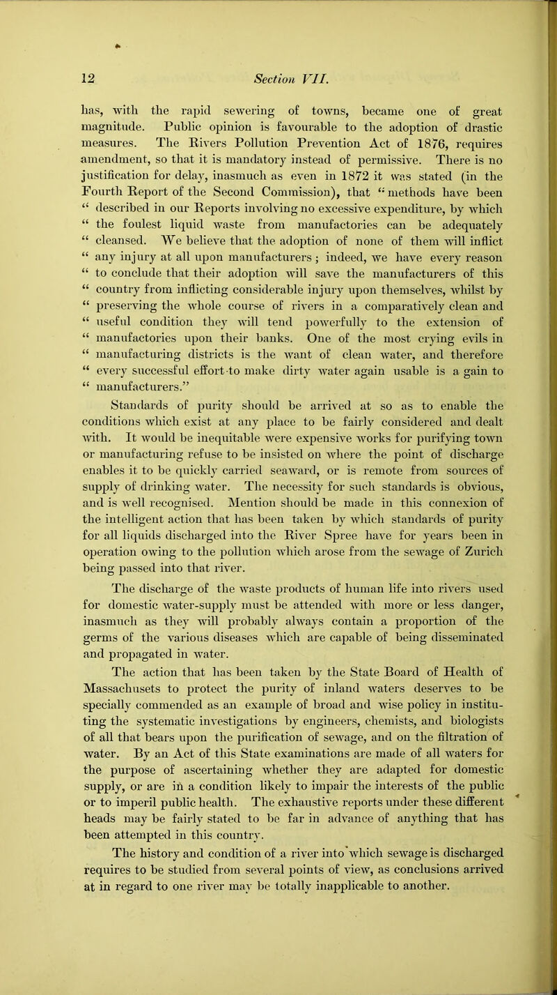 has, with the rapid sewering o£ towns, became one of great magnitude. Public opinion is favourable to the adoption of drastic measures. The Rivei’s Pollution Prevention Act of 1876, requires amendment, so that it is mandatory instead of permissive. There is no justification for delay, inasmuch as even in 1872 it was stated (in the Fourth Report of the Second Commission), that ‘-methods have been “ described in our Reports involving no excessive expenditure, by which “ the foulest liquid waste from manufactories can be adequately “ cleansed. We believe that the adoption of none of them will inflict “ any injury at all upon manufacturers ; indeed, we have every reason “ to conclude that their adoption will save the manufacturers of this “ country from inflicting considerable injury upon themselves, whilst by “ preserving the whole course of rivers in a compai’atively clean and “ useful condition they will tend powerfully to the extension of “ manufactories upon their banks. One of the most ciying evils in “ manufacturing districts is the want of clean water, and therefore “ every successful effort-to make dirty water again usable is a gain to “ manufacturers.” Standards of purity should be arrived at so as to enable the conditions which exist at any place to be fairly considered and dealt with. It would be inequitable were expensive works for purifying town or manufacturing refuse to be insisted on where the point of discharge enables it to be quickly carried seaward, or is remote from sources of supply of drinking water. The necessity for such standards is obvious, and is well recognised. Mention should be made in this connexion of the intelligent action that has been taken by which standards of purity for all liquids discharged into the River Spree have for years been in operation owing to the pollution which arose from the sewage of Zurich being passed into that river. The discharge of the waste products of human life into rivers used for domestic water-supply must be attended with more or less danger, inasmuch as they will probably always contain a proportion of the germs of the various diseases which are capable of being disseminated and propagated in water. The action that has been taken by the State Board of Health of Massachusets to protect the purity of inland waters deserves to be specially commended as an example of broad and wise policy in institu- ting the systematic investigations by engineers, chemists, and biologists of all that bears upon the purification of sewage, and on the filtration of water. By an Act of this State examinations are made of all waters for the purpose of ascertaining whether they are adapted for domestic supply, or are in a condition likely to impair the interests of the public or to imperil public health. The exhaustive reports under these different heads may be fairly stated to be far in advance of anything that has been attempted in this country. The history and condition of a river into which sewage is discharged requires to be studied from several points of view, as conclusions arrived at in regard to one river may be totally inapplicable to another.