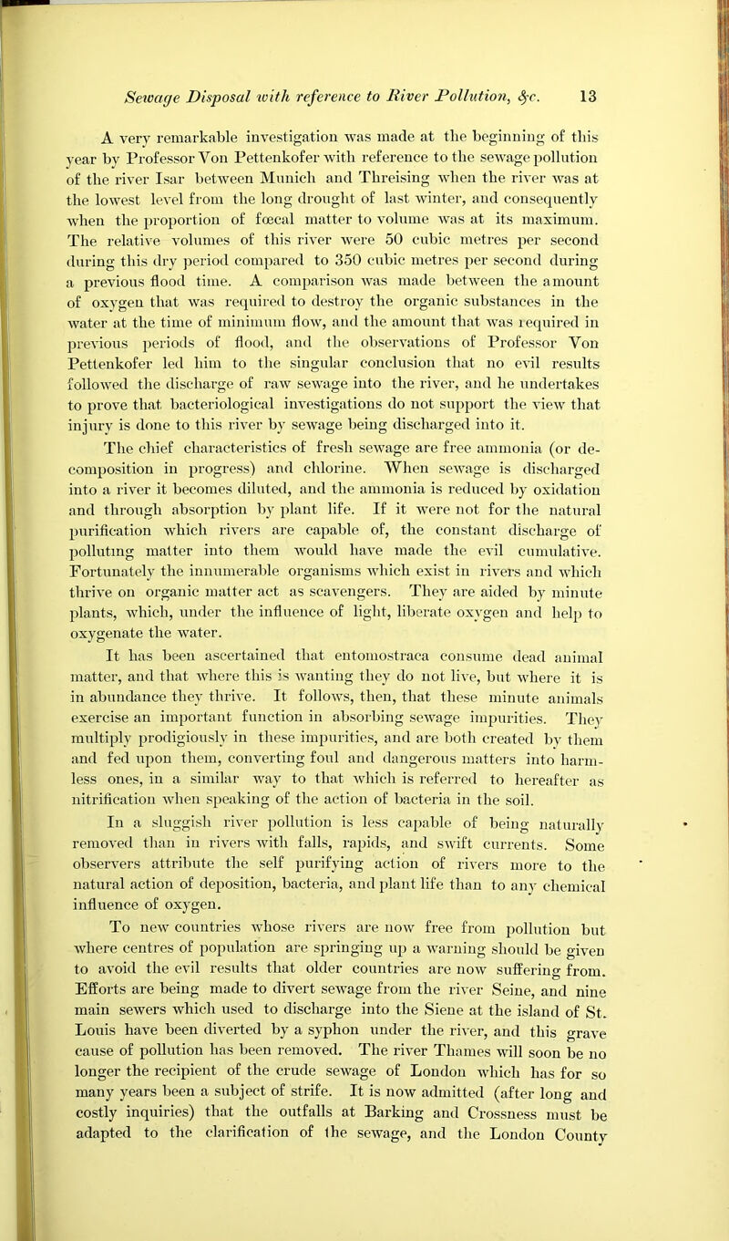 A very remarkable investigation was made at the beginning of this year by Professor Von Pettenkofer with reference to the sewage pollntion of the river Isar between Mnnich and Threising when the river was at the lowest level from the long drought of last winter, and consequently when the proportion of fcecal matter to volume Avas at its maximnm. The relative Amlumes of this river Avere 50 cnbic metres per second during this dry period compared to 350 cubic metres per second dnring a previous flood time. A comparison Avas made betAveen the amount of oxygen that Avas required to destroy the organic substances in the Avater at the time of minimum floAV, and the amount that Avas leqnired in previous periods of flood, and the obserActions of Professor Von Pettenkofer led him to the singular conclusion that no eA*il results iOlloAved the discharge of raAv seAvage into the river, and he undertakes to prove that bacteriological investigations do not support the A’ieAv that injury is done to this river by seAvage being discharged into it. The chief characteristics of fresh seAvage are free ammonia (or de- composition in progress) and chlorine. When seAvage is discharged into a riAmr it becomes diluted, and the ammonia is reduced by oxidation and through absorption by plant life. If it Avere not for the natural purification Avhich rivers are capable of, the constant discharge of polluting matter into them Avould have made the eA’il cumulative. Fortunately the innumerable organisms Avhich exist in iiA^ers and Avhich thrive on organic matter act as scavengers. They are aided by minute plants, Avhich, under the influence of light, liberate oxygen and help to oxygenate the Avater. It has been ascertained that entomostraca consume dead animal matter, and that Aidiere this is Avanting they do not live, but Avhere it is in abundance they thrive. It folloAvs, then, that these minute animals exercise an important function in absorbing seAvage impurities. They multiply prodigiously in these impurities, and are both created by them and fed upon them, coiiA'erting foul and dangerous matters into harm- less ones, in a similar way to that Avhich is referred to hereafter as nitrification Avhen speaking of the action of bacteria in the soil. In a sluggish river pollution is less capable of being naturally removed tlian in rivers Avith falls, rapids, and SAvift currents. Some observers attriliute the self purifying action of rivers more to the natural action of deposition, bacteria, and plant life than to any chemical influence of oxygen. To neAV countries Avhose riA^ers are noAV free from pollution but Avhere centres of popnlation are springing up a AAmrning should be given to avoid the evil results that older countries are noAV suffering from. Efforts are being made to divert sewage from the river Seine, and nine main sewers which used to discharge into the Siene at the island of St. Louis have been diverted by a syphon under the riA'er, and this grave cause of pollution has been removed. The riA'er Thames AAnll soon be no longer the recipient of the crnde sewage of London Avhich has for so many years been a subject of strife. It is now admitted (after long and costly inquiries) that the outfalls at Barking and Crossness must be adapted to the clarification of Ihe sewage, and the London County
