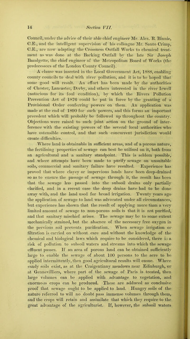 Council, un<ler the tudviee of their able chief engineer Mr. Alex. E. Binnie, C.E., and the intelligent Kupervi.sion of hi.s colleague Mr. Santo Crimp, C.E., are now adapting the Cro.s.sness Outfall Works to chemical treat- ment as was done at the Barking Outfall hy the late Sir Joseph Bazalgette, the chief engineer of the Metropolitan Board of Works (the predecessors of the London County Council). A clause was inserted in the Local Grovernment Act, 1888, enabling county councils to deal AV'ith river pollution, and it is to be hoped that some good will result. An effort has been made by the authorities of Chester, Lancaster, Deiby, and others interested in the river Irwell (notorious for its foul condition), by Avhich the Eivers Pollution Prevention Act of 1876 could be put in force by the .granting of a Provisional Order conferring powers on them. An application was made at the end of 1890 for such poAvers, and this forms an important precedent Avhich Avill probably be folloAved up throughout the country. Objections Avere raised to such joint action on the ground of inter- ference Avith the existing poAvers of the several local authorities Avho liaA'e ostensible control, and that such concurrent juri,sdiction Avould create difficulties. Where laud is obtainable in sufficient areas, and of a porous nature, the fertilising properties of seAvage can best be utilised on it, both from an agricultural and a sanitary standpoint. This is seldom possible, and Avhere attempts have been made to purify seAvage on unsuitable soils, commercial and sanitary failure have resulted. Experience has proved that Avhere clayey or impervious lauds liaA^e been deep-drained so as to ensAire the passage of seAvage through it, the result has been that the scAvage has passed into the subsoil drains only partially clarified, and in a recent case the deep drains haAm had to be done away Avith, and the land used for broad irrigation. TAventy years ago the application of seAvage to land was advocated under all circumstances, but experience has shoAvn that the result of applying more than a A'ery limited amount of scAA'age to non-porous soils is that it is not purified, and that sanitary mischief arises. The scAvage may be to some extent mechanically strained, but the ab.sence of the necessary free oxygen in the peiwious soil preA'euts purification. When sewage irrigation or filtration is carried on Avithout. care and AAdthout the kuoAvledge of the chemical and biological laws Avhich require to be considered, there is a risk of pollution to subsoil Avaters and streams into Avhich the seAvage effluent passes. If an area of iDorous land can be obtained sufficiently large to enable the seAvage of about 100 persons to the acre to be applied intermittently, then good agricultural results aauII ensue. Where sandy soils exist, as at the Oraigeutiuny meadoAVS near Edinburgh, or at Grennevilliers, Avhere part of the seAvage of Paris is treated, then large Amlumes can be applied Avith advantage to A'egetation, and enormous crops can be produced. These are adduced as conclusive proof that seAvage ought to be applied to laud. Hungry soils of the nature referred to Avill no doubt pass immense A'olumes through them, and the crops Avill retain and assimilate that Avhich they require to the great advantage of the agriculturist. If, hoAvever, the subsoil Avaters