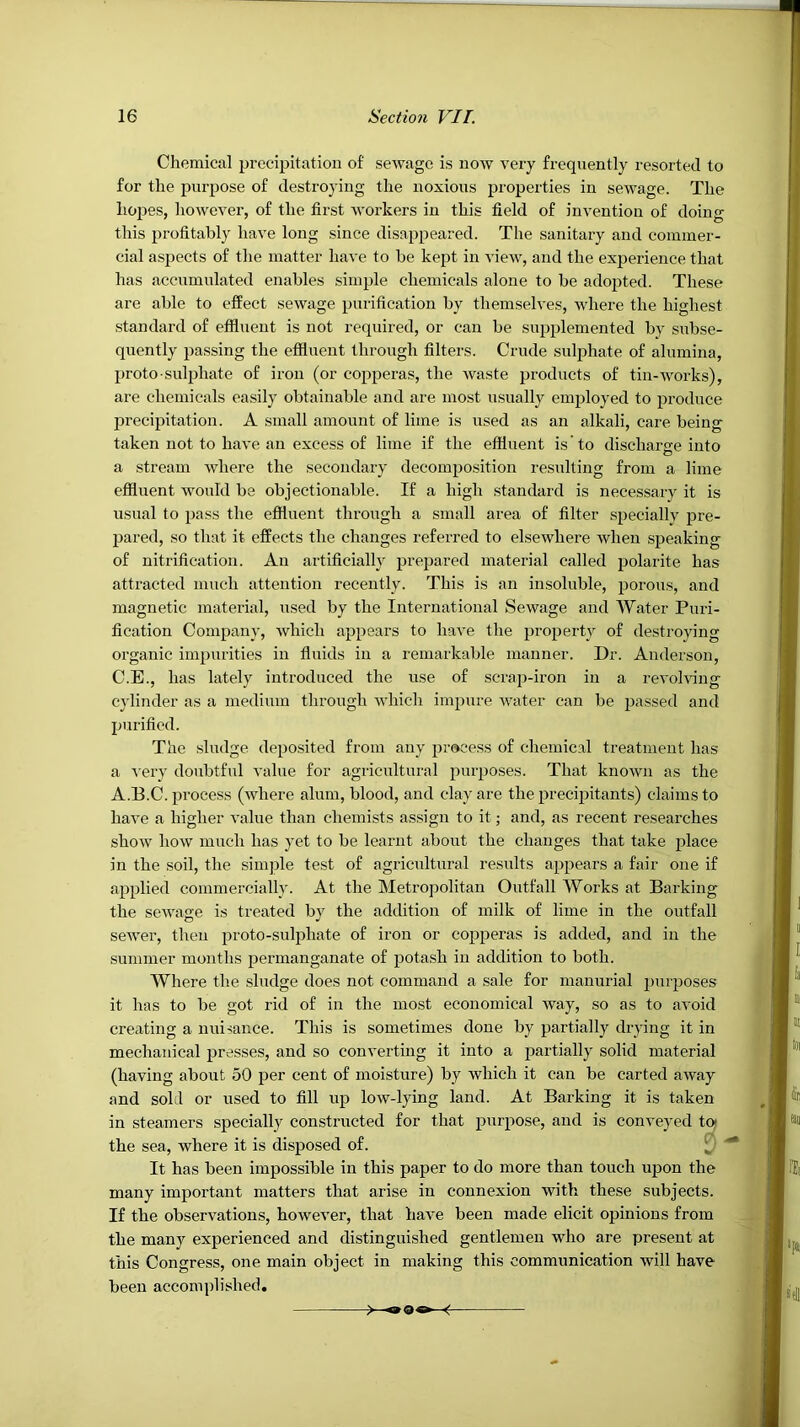 Chemical precipitation of sewage is now very frequently resorted to for the purpose of destroying the noxious properties in sewage. The hojaes, however, of the first workers in this field of invention of doing this profitably have long since disappeared. The sanitary and commer- cial aspects of the matter have to be kept in view, and the experience that has accumulated enables simple chemicals alone to be adopted. These are able to effeet sewage purification by themselves, where the highest standard of effluent is not required, or can be supplemented by subse- quently passing the effluent through filters. Crude sulphate of alumina, proto suli3hate of iron (or copperas, the waste products of tin-works), are chemicals easily obtainable and are most usually employed to produee jDrecipitation. A small amount of lime is used as an alkali, care being taken not to have an excess of lime if the effluent is' to discharge into a stream where the secondary decomposition residting from a lime effluent would be objectionable. If a high standard is necessary it is usual to pass the effluent through a small area of filter specially pre- IJared, so that it effects the changes referred to elsewhere when speaking of nitrification. An artificially prepared material called j^olarite has attracted much attention recently. This is an insoluble, porous, and magnetic material, used by the International Sewage and Water Puri- fieation Company, which appears to have the property of destroying organic impurities in fluids in a remarkable manner. Dr. Anderson, C.E., has lately introdueed the use of .scrap-iron in a revolving cylinder as a medium through which impure Avater can be passed and purified. The .sludge deposited from any process of chemical treatment has a Aery doubtful value for agrieultural purposes. That knoAvn as the A.B.C. process (Avhere alum, blood, and clay are the precipitants) claims to have a higher value than chemists assign to it; and, as recent researches shoAV how much has yet to be learnt about the changes that take plaee in the soil, the simple test of agricultural results appears a fair one if applied commercially. At the Metropolitan Outfall Works at Barking the scAvage is treated by the addition of milk of lime in the outfall seAver, then proto-suljAhate of iron or copperas is added, and in the summer months permanganate of potash in addition to both. Where the .sludge does not command a sale for manurial purposes it has to be got rid of in the most economical Avay, so as to avoid creating a nuisance. This is sometimes done by partially drying it in mechanical presses, and so converting it into a partially solid material (having about 50 per cent of moisture) by which it can be carted aAvay and sold or used to fill up low-lying land. At Barking it is taken in steamers specially constructed for that purpose, and is conveyed toj the sea, where it is disposed of. [ It has been impossible in this paper to do more than touch upon the many important matters that arise in connexion with these subjects. If the observations, however, that have been made elicit opinions from the many experienced and distinguished gentlemen who are present at this Congress, one main object in making this communication Avill have been accomplished.