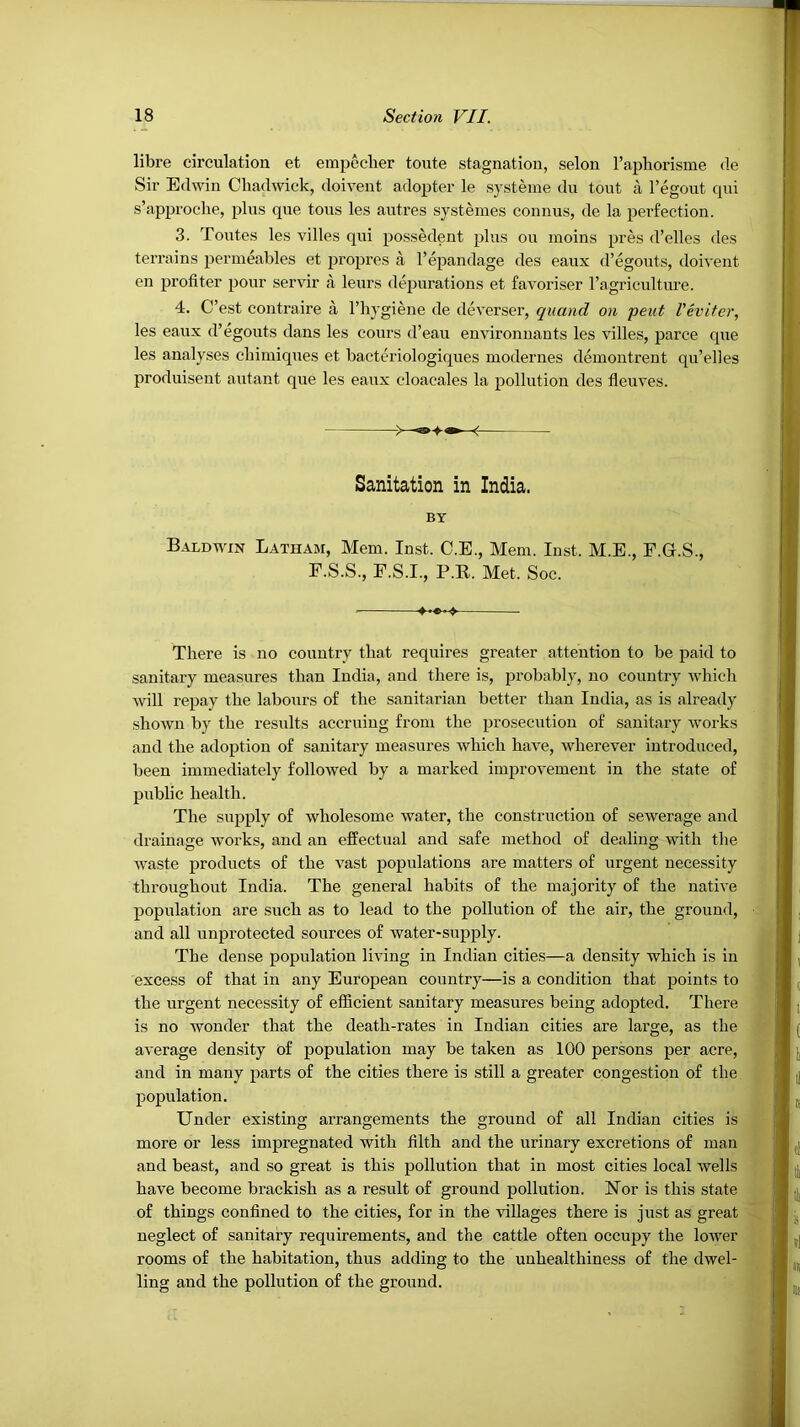 libre circulation et empecher toute stagnation, scion I’aphorisme de Sir Edwin Chadwick, doivent adopter le systeine du tout I’egout qui s’approche, plus que tons les autres systenies connus, de la perfection. 3. Toutes les villes qui possedent plus ou inoins pres d’elles des terrains penneables et propres a I’epandage des eaux d’egouts, doivent en profiter pour servir a leurs depurations et favoriser ragriculture. 4. C’est contraire a I’liygiene de deverser, quand on pent VH'iter, les eaux d’egouts dans les cours d’eau environnants les villes, parce que les analyses chimiques et bacteriologiques modernes demontrent qu’elles produisent autant que les eaux cloacales la pollution des fieuves. Sanitation in India. BY Baldwin Latham, Mem. Inst. C.E., Mem. Inst. M.E., F.G.S., F.S.S., F.S.I., P.K. Met. Soc. There is no country that requires greater attention to be paid to sanitary measures than India, and there is, probably, no country which will repay the labours of the sanitarian better than India, as is already shown by the results accruing from the prosecution of sanitary works and the adoption of sanitary measures which have, wherever introduced, been immediately followed by a marked improvement in the state of public health. The supply of wholesome water, the construction of sewerage and drainage works, and an effectual and safe method of dealing with the w'aste products of the vast populations are matters of urgent necessity throughout India. The general habits of the majority of the native population are such as to lead to the pollution of the air, the ground, and all unprotected sources of water-supply. The dense population living in Indian cities—a density which is in excess of that in any European country—is a condition that points to the urgent necessity of efficient sanitary measures being adopted. There is no wonder that the death-rates in Indian cities are large, as the average density of population may be taken as 100 persons per acre, and in many parts of the cities there is still a greater congestion of the population. Under existing arrangements the ground of all Indian cities is more or less impregnated with filth and the urinary excretions of man and beast, and so great is this pollution that in most cities local wells have become brackish as a result of ground pollution. ISTor is this state of things confined to the cities, for in the villages there is just as great neglect of sanitary requirements, and the cattle often occupy the lower rooms of the habitation, thus adding to the uuhealthiness of the dwel- ling and the pollution of the ground.