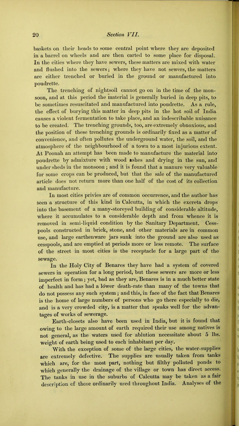 baskets on tbeir beads to some central point where they are deposited in a barrel on wheels and are then carted to some place for disposal. In the cities where they have sewers, these matters are mixed with Avater and flushed into the sewers; where they have not sewers, the matters are either trenched or buried in the ground or manufactured into poudrette. The trenching of nightsoil cannot go on in the time of the mon- soon, and at this period the material is generally buried in deep pits, to be sometimes resuscitated and manufactured into poudrette. As a rule, the effect of burying this matter in deep pits in the hot soil of India causes a violent fermentation to take place, and an indescribable nuisance to be created. The trenching grounds, too, are extremely obnoxious, and the position of these trenching grounds is ordinarily flxed as a matter of convenience, and often pollutes the underground water, the soil, and the atmosphere of the neighbourhood of a town to a most injurious extent. At Poonah an attempt has been made to manufacture the material into poudrette by admixture with wood ashes and drying in the sun, and under sheds in the monsoon ; and it is found that a manure very valuable for some crops can be produced, but that the sale of the manufactured article does not return more than one half of the cost of its collection and manufacture. In most cities privies are of common occurrence, and the author has seen a structure of this kind in Calcutta, in which the excreta drops into the basement of a many-storeyed building of considerable altitude, where it accumulates to a considerable depth and from whence it is removed in semi-liquid condition by the Sanitary Department. Cess- pools constructed in brick, stone, and other materials are in common use, and large earthenware jars sunk into the ground are also used as cesspools, and are emptied at periods more or less remote. The surface of the street in most cities is the receptacle for a large part of the sewage. In the Holy City of Benares they have had a system of covered sewers in operation for a long period, but these sewers are more or less imperfect in form; yet, bad as they are, Benares is in a much better state of health and has had a lower death-rate than many of the towns that do not possess any such system ; and this, in face of the fact that Benares is the home of large numbers of persons who go there especially to die, and is a very crowded city, is a matter that speaks well for the advan- tages of works of sewerage. Earth-closets also have been used in India, but it is found that owing to the large amount of earth required their use among natives is not general, as the waters used for ablution necessitate about 5 lbs. weight of earth being used to each inhabitant per day. With the exception of some of the large cities, the water-supplies are extremely defective. The supplies are usually taken from tanks which are, for the most part, nothing but fllthy polluted ponds to which generally the drainage of the village or town has direct access. The tanks in use in the suburbs of Calcutta may be taken as a fair description of those ordinarily used throughout India. Analyses of the