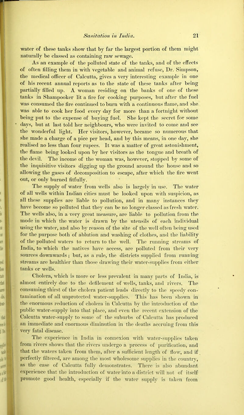 water of these tanks show that by far the largest portion of them might naturally be classed as containing raw sewage. As an example of the polluted state of the tanks, and of the effects of often filling them in with vegetable and animal refuse, Dr. Simpson, the medical officer of Calcutta, gives a very interesting example in one of his recent annual rejDorts as to the state of these tanks after being partially filled uj^- -A- woman residing on the banks of one of these tanks in Shampooker lit a fire for cooking purposes, but after the fuel was consumed the fire continued to burn with a continuous flame, and she was able to cook her food every day for more than a fortnight without being put to the expense of buying fuel. She kept the secret for some days, but at last told her neighbours, who were invited to come and see the wonderful light. Her visitors, however, became so numerous that she made a charge of a pice per head, and by this means, in one day, she realised no less than four rupees. It was a matter of great astonishment, the flame being looked upon by her visitors as the tongue and breath of the devil. The income of the woman was, however, stopped by some of the inquisitive visitors digging up the ground around the house and so allowing the gases of decomposition to escape, after which the fire went out, or only burned fitfully. The supply of water from wells also is largely in use. The water of all wells within Indian cities must be looked upon with suspicion, as all these supplies are liable to pollution, and in many instances they have become so polluted that they can be no longer classed as fresh Avater. The Avells also, in a A^ery great measure, are liable to pollution from the mode in Avhich the Avater is draAvn by the utensils of each individual using the water, and also by reason of the site of the well often being used for the purpose both of ablution and Avashing of clothes, and the liability of the polluted waters to return to the Avell. The running streams of India, to which the natiA'es haA*e access, are polluted from their A'cry sources doAvnwards; but, as a rule, the districts supplied from running streams are healthier than those draAving their Avater-supplies from either tanks or wells. Cholera, AA^hich is more or less preA'alent in many parts of India, is almost entirely due to the defilement of Avells, tanks, and rivers. The consuming thirst of the cholera patient leads directly to the speedy- con- tamination of all unprotected Avater-sup^Alies. This has been shoAvn in the enormous reduction of cholera in Calcutta by the introduction of the public water-supply into that place, and eA^en the recent extension of the Calcutta water-supply to some of the suburbs of Calcutta has produced an immediate and enormous diminution in the deaths accruing from this very fatal disease. The experience in India in connexion with Avater-supplies taken from rivers shoAvs that the rivers undergo a process of purification-, and that the waters taken from them, after a sufficient length of floAAq and if perfectly filtered, are among the most Avholesome supplies in the country, as the case of Calcutta fully ilemonstrates. There is also abundant experience that the introduction of Avater into a district Avill not of itself promote good health, especially if the AA^ater supply is taken from