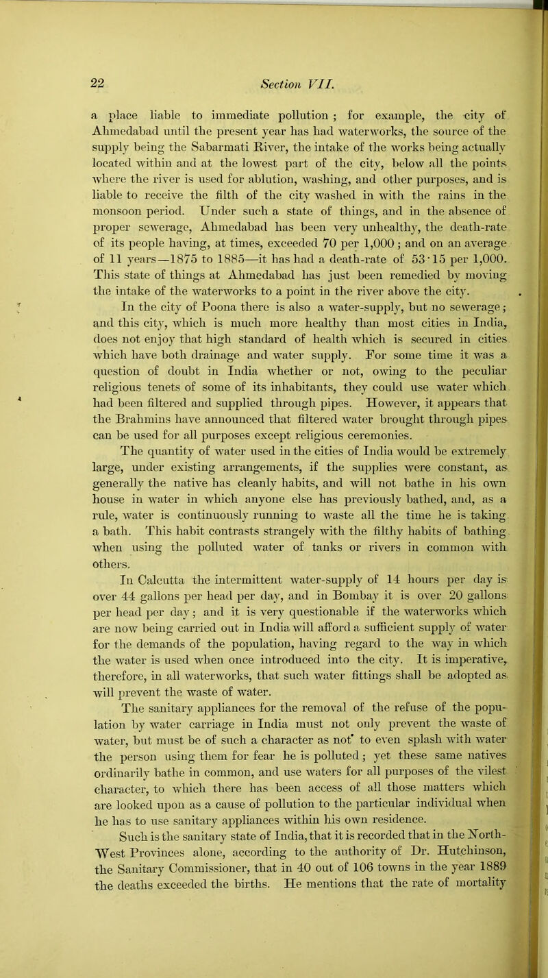 a place liable to immediate pollution ; for example, the city of Alimedabad until the present year has had Avaterworks, the source of the supply being the Sabarmati RiA'er, the intake of the woiks being actually located within and at the lowest part of the city, below all the points Avhere the river is used for ablution, washing, and other purposes, and is liable to receive the filth of the city washed in with the rains in the monsoon period. Under such a state of things, and in the absence of proper scAverage, Ahmedabad has been very unhealthy, the death-rate of its people having, at times, exceeded 70 per 1,000; and on an average of 11 years—1875 to 1885—it has had a death-rate of 53'15 per 1,000. This state of things at Ahmedabad has just been remedied by moving the intake of the Avaterworks to a point in the river aboA'e the city. In the city of Poona there is also a Avater-supply, but no sewerage; and this city, which is much more healthy than most cities in India, does not enjoy that high standard of health Avhich is secured in cities Avhich have both drainage and AA'ater siipply. For some time it AA'^as a question of doubt in India Avhether or not, OAving to the peculiar religious tenets of some of its inhabitants, they could use water Avhich had been filtered and supplied through pipes. However, it appears that the Brahmins have announced that filtered Avater brought through pipes can be used for all purposes except religious ceremonies. The quantity of AA^ater used in the cities of India Avould be extremely large, under existing arrangements, if the sujjplies Avere constant, as generally the natwe has cleanly habits, and will not bathe in his OAvn house in water in which anyone else has previously bathed, and, as a rule, Avater is continuously running to Avaste all the time he is taking a bath. This habit contrasts strangely Avith the filthy habits of bathing Avhen using the polluted Avater of tanks or rivers in common Avith others. In Calcutta the intermittent Avater-supply of 14 hours jaer day is- oA^er 44 gallons per head per day, and in Bombay it is over 20 gallons^ per head per day; and it is very questionable if the waterworks Avhich are now being carried out in India Avill afford a sufficient supply of Avater for the demands of the population, having regard to the Avay in which the Avater is used when once introduced into the city. It is imperative, therefore, in all Avaterworks, that such Avater fittings shall be adopted as. will prevent the waste of water. The sanitary appliances for the removal of the refuse of the popu- lation by water carriage in India must not only prevent the Avaste of water, but must be of such a character as not’ to even splash Avith water the person using them for fear he is polluted; yet these same natives ordinarily bathe in common, and use waters for all purposes of the vilest character, to which there has been access of all those matters which are looked upon as a cause of pollution to the particular individual when he has to use sanitary appliances Avithin his OAvn residence. Such is the sanitary state of India, that it is recorded that in the ISTorth- West Provinces alone, according to the authority of Dr. Hutchinson, the Sanitary Commissioner, that in 40 out of 106 tOAA’us in the year 1889 the deaths exceeded the births. He mentions that the rate of mortality