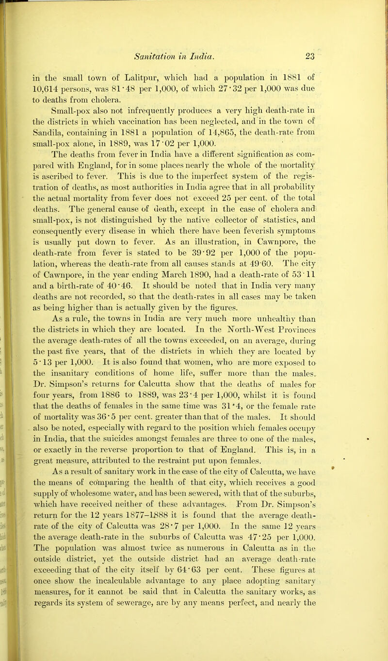 in the small town of Lalitpnr, which had a population in 1881 of 10,614 persons, was 81'48 per 1,000, of which 27‘32 per 1,000 was due to deaths from cholera. SmalL-pox also not infrequently produces a very high death-rate in the districts in which vaccination has been neglected, and in the town of Sandila, containing in 1881 a population of 14,865, the death-rate from small-pox alone, in 1889, was 17'02 per 1,000. The deaths from fever in India ha\ e a different signification as com- pared with England, for in some places nearly the whole of the mortality is ascribed to fever. This is due to the imperfect sy,stem of the regis- tration of deaths, as most authorities in India agree that in all probability the actual mortality from fever does not exceed 25 per cent, of the total deaths. The general cause of death, except in the case of cholera and small-pox, is not distinguished by the native collector of statistics, and consequently every disease in which there have been feverish symptoms is usually put down to fever. As an illustration, in Cawnpore, the death-rate from fever is stated to be 39'92 per 1,000 of the popu- lation, whereas the death-rate from all causes stands at 49 60. The city of Cawnpore, in the year ending March 1890, had a death-rate of 53'11 and a birth-rate of 40’46. It should be noted that in India very many deaths are not recorded, so that the death-rates in all cases may be taken as being higher than is actually given by the figures. As a rule, the towns in India are very much more unhealthy than the districts in which they are located. In the North-West Provinces the average death-rates of all the towns exceeded, on an a-\'erage, during the past five years, that of the districts in which they are located by 5'13 per 1,000. It is also found that women, who are more exposed to the insanitary conditions of home life, suffer more than the males. Dr. Simpson’s returns for Calcutta show that the deaths of males for four years, from 1886 to 1889, was 23'4 per 1,000, whilst it is found that the deaths of females in the same time was 31*4, or the female rate of mortality was 36 • 5 per cent, greater than that of the males. It should also be noted, especially with regard to the position which females occupy in India, that the suicides amongst females are three to one of the males, or exactly in the reverse proportion to that of England. This is, in a great measure, attributed to the restraint put upon females. As a result of sanitary work in the case of the city of Calcutta, we have the means of comparing the health of that city, Avhich receives a good supply of wholesome water, and has been sewered, with that of the suburbs, which have received neither of these advantages. From Dr. Simpson’s return for the 12 years 1877-U888 it is found that the average death- rate of the city of Calcutta was 28'7 per 1,000. In the same 12 years the average death-rate in the suburbs of Calcutta was 47'25 per 1,000. The population was almost twice as numerous in Calcutta as in the outside district, yet the outside district had an average death-rate exceeding that of the city itself by 64'63 per cent. These figures at once show the incalculable ad%'antage to any place adopting sanitary measures, for it cannot be said that in Calcutta the sanitary works, as regards its system of sewerage, are by any means perfect, and nearly the