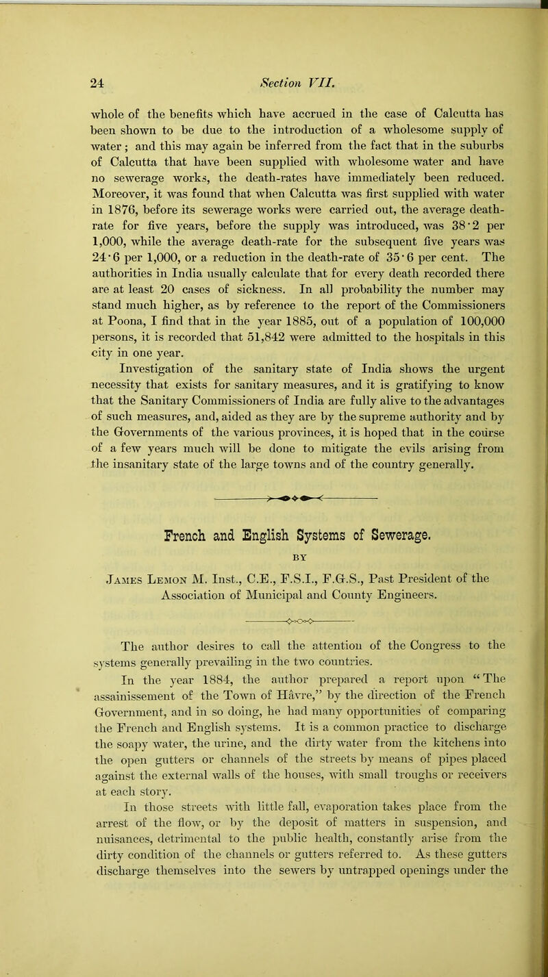 whole of the benefits which have accrued in the case of Calcutta has been shown to be due to the introduction of a wholesome supply of water; and this may again he inferred from the fact that in the suburbs of Calcutta that have been supplied with wholesome water and have no sewerage works, the death-rates have immediately been reduced. Moreover, it was found that when Calcutta was first supplied with water in 1876, before its sewerage works were carried out, the average death- rate for five years, before the supply was introduced, was 38'2 per 1,000, while the average death-rate for the subsequent five years was 24‘6 per 1,000, or a reduction in the death-rate of 35‘6 per cent. The authorities in India usually calculate that for every death recorded there are at least 20 cases of sickness. In all probability the number may stand much higher, as by reference to the report of the Commissioners at Poona, I find that in the year 1885, out of a population of 100,000 persons, it is recorded that 51,842 were admitted to the hospitals in this city in one year. Investigation of the sanitary state of India shows the urgent necessity that exists for sanitary measures, and it is gratifying to know that the Sanitary Commissioners of India are fully alive to the advantages of such measures, and, aided as they are by the supreme authority and by the Governments of the various provinces, it is hoped that in the course of a few years much will be done to mitigate the evils arising from the insanitary state of the large towns and of the country generally. ? French and English Systems of Sewerage. BY James Lemon M. Inst., C.E., F.S.I., F.G.S., Past President of the Associ.ition of Municipal and County Engineers. The author desires to call the attention of the Congress to the s}'stems generally prevailing in the t-svo countries. In the year 1884, the author prepared a report upon “ The assainissement of the Town of Havre,” by the direction of the French Government, and in so doing, he had many opportunities of comparing the French and English systems. It is a common practice to discharge the soapy Avater, the urine, and the dirty water from the kitchens into the open gutters or channels of the streets by means of pipes placed against the external walls of the houses, Avith small troughs or receivers at each story. In those streets Avith little fall, eA'aporation takes place from the arrest of the fioAV, or by the deposit of matters in suspension, and nuisances, detrimental to the public health, constantly arise from the dirty condition of the channels or gutters referred to. As these gutters discharge themselves into the seAvers by untrapped openings under the