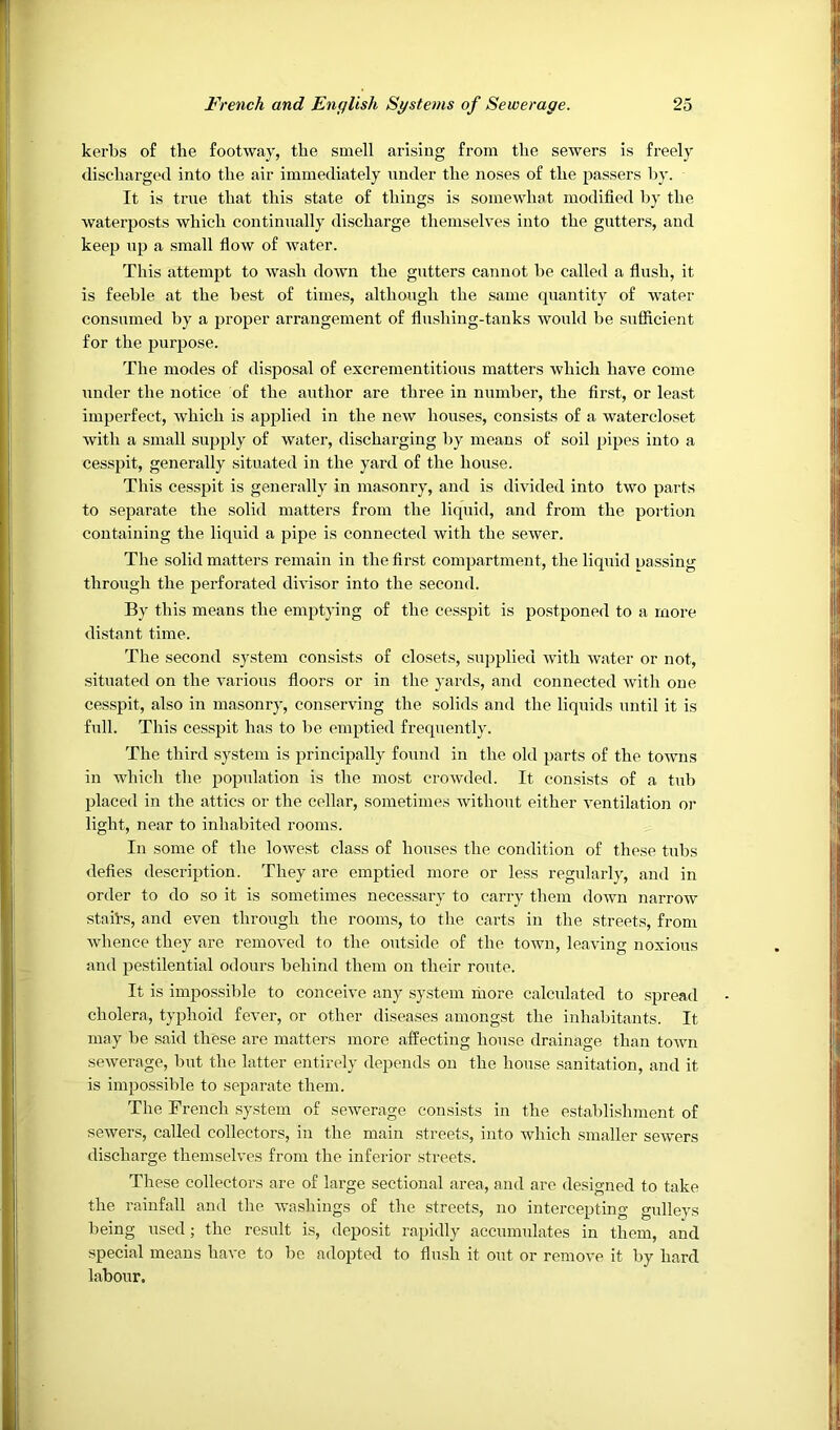 kerbs of the footway, the smell arising from the sewers is freely discharged into the air immediately nnder the noses of the passers by. It is true that this state of things is somewhat modified by the waterposts which continually discharge themselves into the gutters, and keep np a small flow of water. This attempt to wash down the gutters cannot be called a flush, it is feeble at the best of times, although the same quantity of water consumed by a proper arrangement of flushing-tanks would be sufficient for the purpose. The modes of disposal of excrementitious matters which have come under the notice of the author are three in number, the first, or least imperfect, which is applied in the new houses, consists of a watercloset with a small supply of water, discharging by means of soil pipes into a cesspit, generally situated in the yard of the house. This cesspit is generally in masonry, and is divided into two pai'ts to separate the solid matters from the liquid, and from the portion containing the liquid a pipe is connected with the sewer. The solid matters remain in the first compartment, the liquid passing through the perforated divisor into the second. By this means the emptying of the cesspit is postponed to a more distant time. The second sy.stem consists of closets, sxipplied with water or not, situated on the various floors or in the yards, and connected with one cesspit, also in masonry, conserving the solids and the liquids until it is full. This cesspit has to be emptied frequently. The third system is principally found in the old parts of the towns in which the population is the most crowded. It consists of a txib placed in the attics or the cellar, sometimes without either ventilation or light, near to inhabited rooms. In some of the lowest class of houses the condition of these tubs defies description. They are emptied more or less regularly, and in order to do so it is sometimes necessary to carry them down narrow staiVs, and even through the rooms, to the carts in the streets, from whence they are removed to the outside of the town, leaving noxious and pestilential odours behind them on their route. It is impossible to conceive any system niore calculated to spread cholera, typhoid fever, or other diseases amongst the inhabitants. It may be said these are matters more affecting house drainage than town sewerage, but the latter entirely depends on the hoxise sanitation, and it is impossible to separate them. The French system of sewerage consists in the establishment of sewers, called collectors, in the main streets, into which smaller sewers discharge themselves from the inferior streets. These collectors are of large sectional area, and are designed to take the rainfall and the washings of the streets, no intercepting gnlleys being used; the result is, deposit rapidly accumulates in them, and special means have to be adopted to flush it out or remove it by hard labour.