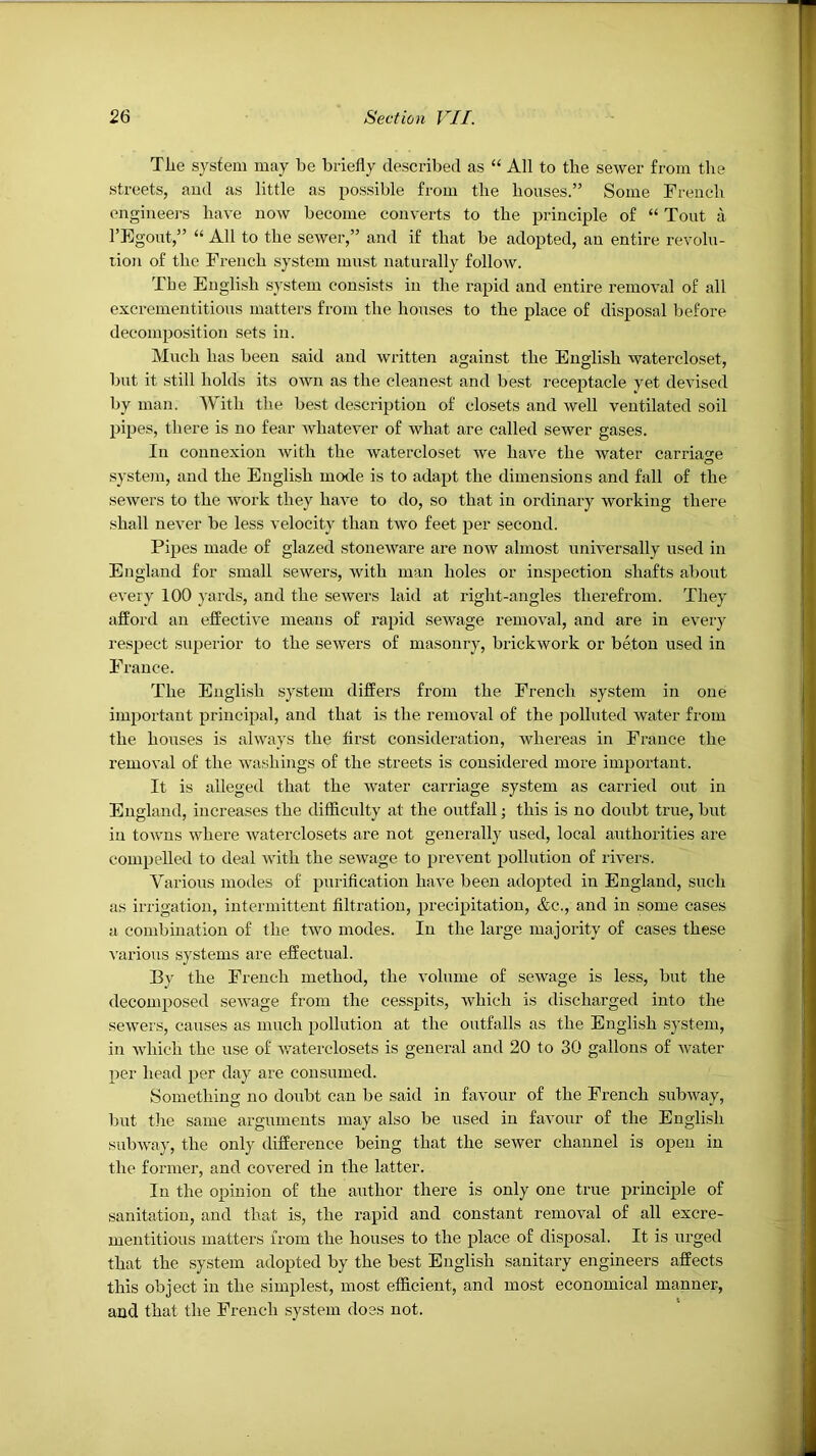 Tlie system may be briefly described as “ All to the sewer from the streets, aud as little as possible from the houses.” Some Frencdi engineers have now become converts to the principle of “ Tout a I’Egout,” “ All to the sewer,” and if that be adopted, an entire revolu- tion of the French system must naturally follow. The Eugli.sh .system consists in the rapid and entire removal of all excrementitious matters from the honses to the place of disposal before decomposition sets in. Much has been said and written against the English watercloset, but it still holds its own as the cleanest and best receptacle yet devised by man. With the best description of closets and well ventilated soil pipes, there is no fear whatever of what are called sewer gases. In connexion Avith the Avatercloset Ave have the Avater carria-^e system, and the English mode is to adapt the dimensions and fall of the seAvers to the Avork they haAm to do, so that in ordinary Avorking there .shall neAmr be less velocity than tAvo feet per second. Pipes made of glazed stoncAvare are noAV almost universally used in England for small sewers, Avith man holes or inspection shafts about every 100 j'ards, and the sewers laid at right-angles therefrom. They afford an effective means of rapid seAvage remoAnl, and are in every re.spect .superior to the sewers of masonry, brickAvork or beton used in France. The English system differs from the French system in one important principal, and that is the remoAnl of the polluted Avater from the houses is always the first consideration, Avhereas in France the remoA-al of the Avashings of the streets is considered more important. It is alleged that the water carriage system as carried out in England, increases the difficulty at the outfall; this is no doubt true, but in tOAvns where Avaterclosets are not generally used, local authorities are compelled to deal Avith the seAvage to prevent pollution of rivers. Various modes of purification have been adopted in England, such as irrigation, intermittent filtration, precipitation, &c., and in some cases a combination of the tAvo modes. In the large majority of cases these A'arious systems are effectual. By the French method, the volume of sewage is less, but the decomposed scAvage from the cesspits, Avhich is discharged into the seAvers, causes as much pollution at the outfalls as the English system, in AAdiich the use of Avaterclosets is general and 20 to 30 gallons of Avater per head per day are consumed. Sometliing no doubt can be said in favour of the French subAvay, but the same arguments may also be used in favour of the English subAA'ay, the only difference being that the sewer channel is open in the former, and covered in the latter. In the opinion of the anthor there is only one true principle of sanitation, and that is, the rapid and constant remoAM of all excre- mentitious matters from the houses to the place of disposal. It is urged that the system adopted by the best English sanitary engineers affects this object in the simplest, most efficient, and most economical manner, and that the French .system does not.