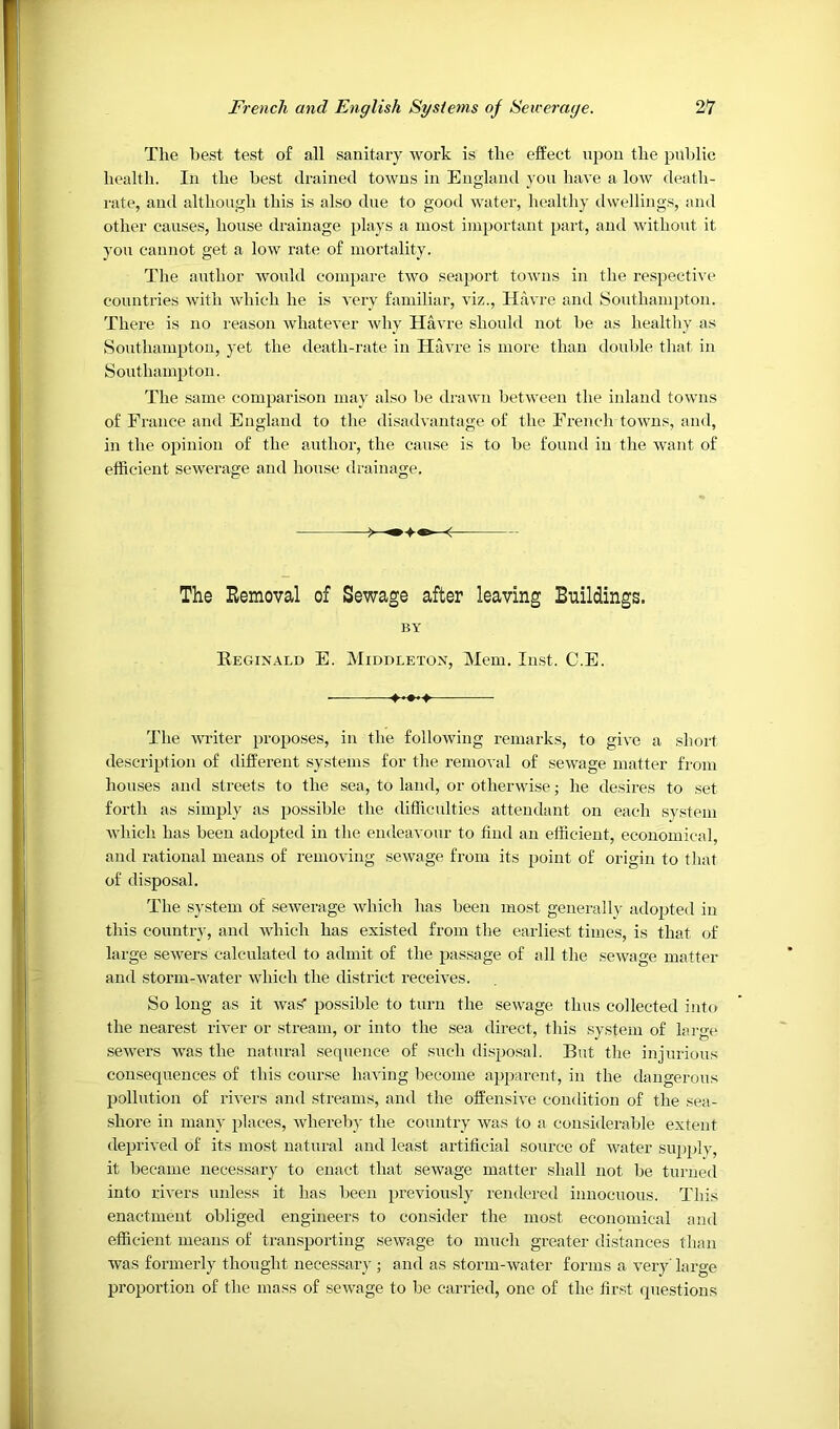 Tlie best test of all sanitary work is the effect upon the public health. In the best drained towns in England yon have a low death- rate, and although this is also due to good water, healthy dwellings, and other causes, house drainage plays a most important part, and without it you cannot get a low rate of mortality. The author Avould compare two seaport towns in the respective countries with which he is very familiar, viz., Havre and Southampton. There is no reason whatever why Havre should not be as healthy as Southampton, yet the death-rate in Havre is more than double that in Southampton. The same comparison may also be drawn between the inland towns of France and England to the disadvantage of the Fi'ench towns, and, in the opinion of the author, the cause is to be found in the want of efficient sewerage and house drainage. The Removal of Sewage after leaving Buildings. BY Reginald E. Middleton, Mem. Imst. C.E. The witer proposes, in the following remarks, to give a short description of different sy.steuis for the removal of sewage matter from houses and streets to the sea, to land, or otherwise; he desires to set forth as simply as possible the difficulties attendant on each system wliich has been adopted in the endeavour to find an efficient, economical and rational means of removing sewage from its point of origin to that of disposal. The system of sewerage which has been most geuerall}- adopted in this country, and which has existed from the earliest times, is that of large sewers calculated to admit of the passage of all the sewage matter and storm-water which the district receives. So long as it was' possible to turn the sewage thus collected into the nearest river or stream, or into the .sea direct, this system of largx* •sewers was the natural sequence of such disposal. But the injurious con.sequences of this course having become apjiarent, in the dangerous pollution of rivers and streams, and the offensive condition of the sea- shore in many places, whereby the country was to a considerable extent deprived of its most natural and least artificial source of water siqiifiy, it became necessary to enact that sewage matter shall not be turned into rivers unless it has been previously rendered innocuous. This enactment obliged engineers to consider the most economical and efficient means of transporting sewage to much greater distances than was formerly thought neces.sary ; and as storm-water forms a very Targe proportion of the mass of sewage to be carried, one of the first questions