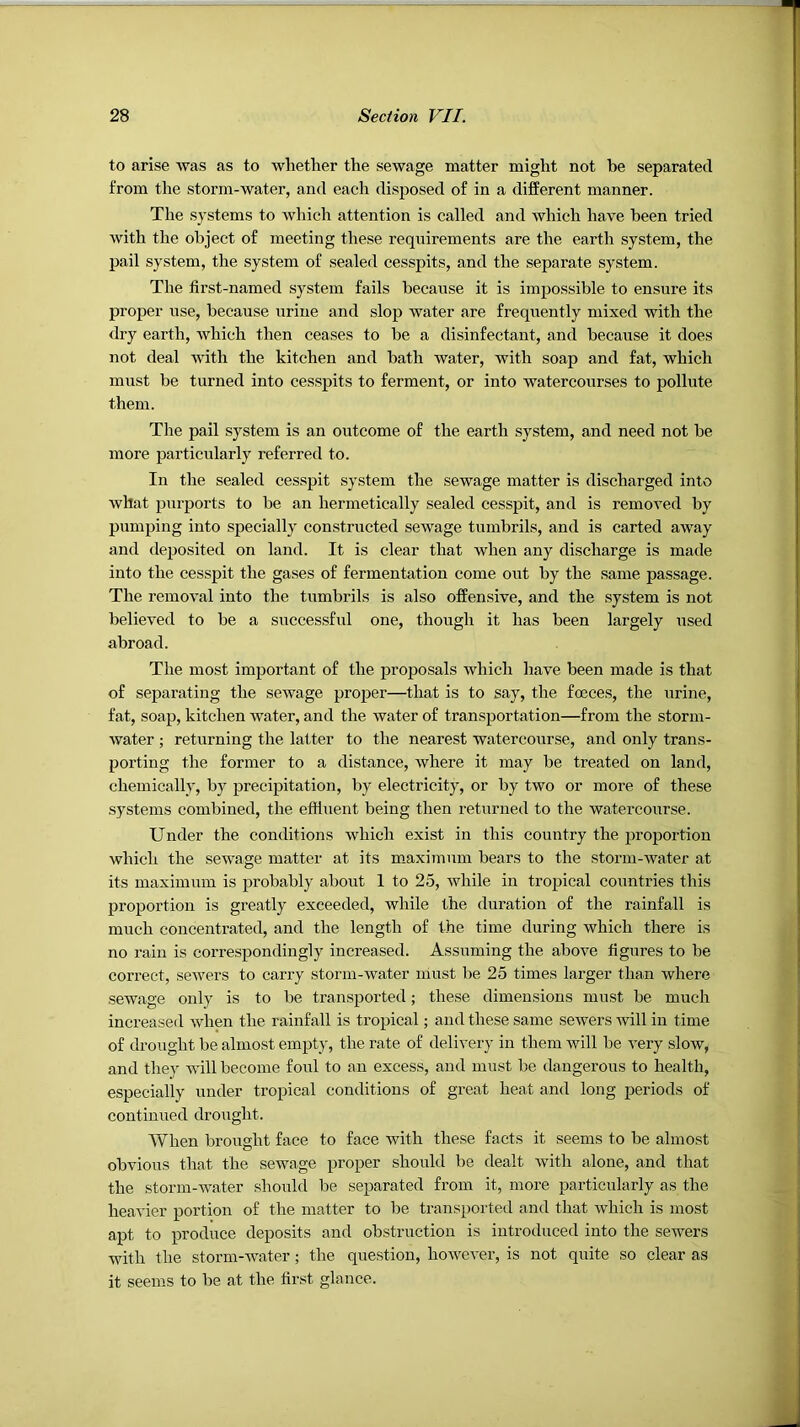 to arise was as to whether the sewage matter might not be separated from the storm-water, and each disposed of in a different manner. The .systems to which attention is called and which have been tried with the object of meeting these requirements are the earth system, the pail system, the system of sealed cesspits, and the separate system. The first-named system fails because it is impossible to ensure its proper use, because urine and slop water are frequently mixed with the <lry earth, which then ceases to be a disinfectant, and because it does not deal with the kitchen and bath water, with soap and fat, which must be turned into cesspits to ferment, or into watercourses to pollute them. The pail system is an outcome of the earth system, and need not be more particularly referred to. In the sealed cesspit system the sewage matter is discharged into what purports to be an hermetically sealed cesspit, and is removed by pumping into specially constructed sewage tumbrils, and is carted away and deposited on land. It is clear that when any discharge is made into the cesspit the gases of fermentation come out by the same passage. The removal into the tumbrils is also offensive, and the system is not believed to be a successful one, though it has been largely used abroad. The most important of the proposals which have been made is that of separating the sewage proper—that is to say, the foeces, the urine, fat, soap, kitchen water, and the water of transportation—from the storm- water ; returning the latter to the nearest watercourse, and only trans- porting the former to a distance, where it may be treated on land, chemically, by precipitation, by electricity, or by two or more of these systems combined, the effluent being then returned to the watercourse. Under the conditions which exist in this country the jwoportion which the sewage matter at its m.aximum bears to the storm-water at its maximum is probably about 1 to 25, while in tropical countries this proportion is greatly exceeded, while the duration of the rainfall is much concentrated, and the length of the time during which there is no rain is correspondingly increased. Assuming the above figures to be correct, sewers to carry storm-water iiiust be 25 times larger than where sewage only is to be transported; these dimensions must be much increased when the rainfall is tropical; and these same sewers Avill in time of drought be almost empty, the rate of delivery in them will be very slow, and they will become foul to an excess, and must be dangerous to health, especially under tropical conditions of great heat and long periods of continued drought. When brought face to face with these facts it seems to be almost obvious that the sewage proper should be dealt with alone, and that the storm-water should be separated from it, more particularly as the heavier portion of the matter to be transported and that Avhich is most apt to produce deposits and obstruction is introduced into the sewers with the storm-Avater; the question, however, is not quite so clear as it seems to be at the first glance.