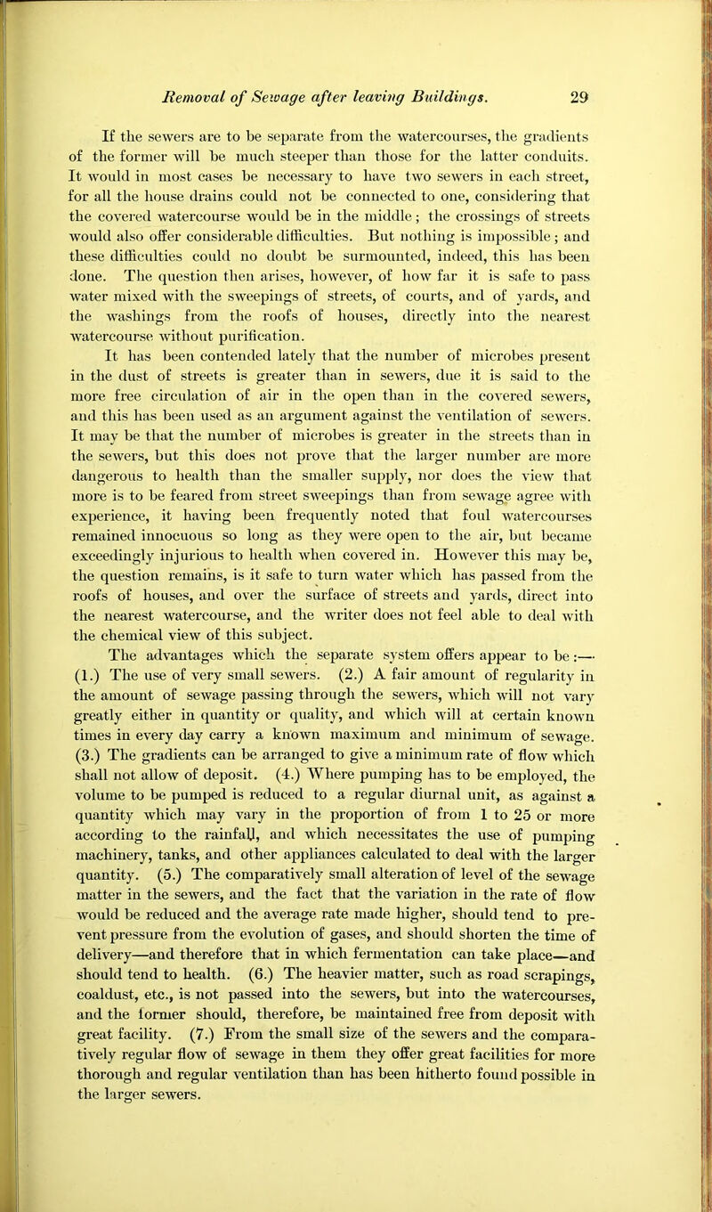 If the sewers are to be separate from the watercourses, the gradients of the former will be much steeper than those for the latter conduits. It would in most cases be necessary to have two sewers in each street, for all the house drains could not be connected to one, considering that the covei'ed watercourse would be in the middle; the crossings of streets would also ofEer considerable difficulties. But nothing is impossible ; and these difficulties couhl no donbt be surmounted, indeed, this has been done. The question then arises, however, of how far it is safe to pass water mixed with the sweepings of streets, of courts, and of yards, and the washings from the roofs of houses, directly into the nearest watercourse without purification. It has been contended lately that the number of microbes present in the dust of streets is greater than in sewers, due it is said to the more free circulation of air in the open than in the covered sewers, and this has been used as an argument against the ventilation of sewers. It may be that the number of microbes is greater in the streets than in the sewers, but this does not prove that the larger number are more dangerous to health than the smaller supply, nor does the view that more is to be feared from street sweepings than from sewage agree with experience, it having been frequently noted that foul watercourses remained innocuous so long as they were open to the air, but became exceedingly injurious to health when covered in. However this may be, the question remains, is it safe to turn water which has passed from the roofs of houses, and over the surface of streets and yards, direct into the nearest watercourse, and the writer does not feel able to deal with the chemical view of this subject. The advantages which the separate system offers appear to be:— (1.) The use of very small sewers. (2.) A fair amount of regularity in the amount of sewage passing through the sewers, which will not vary greatly either in quantity or quality, and which will at certain known times in every day carry a known maximum and minimum of sewage. (3.) The gradients can be arranged to give a minimum rate of flow which shall not allow of deposit. (4.) Where pumping has to be employed, the volume to be pumped is reduced to a regular diurnal unit, as against a quantity which may vary in the proportion of from 1 to 25 or more according to the rainfall, and which necessitates the use of pumping machinery, tanks, and other appliances calculated to deal with the larger quantity. (5.) The comparatively small alteration of level of the sewage matter in the sewers, and the fact that the variation in the rate of flow would be reduced and the average rate made higher, should tend to pre- vent pressure from the evolution of gases, and should shorten the time of delivery—and therefore that in which fermentation can take place—and should tend to health. (6.) The heavier matter, such as road scrapings, coaldust, etc., is not passed into the sewers, but into the watercourses, and the former should, therefore, be maintained free from deposit with great facility. (7.) From the small size of the sewers and the compara- tively regular flow of sewage in them they offer great facilities for more thorough and regular ventilation than has been hitherto found possible in the larger sewers. i