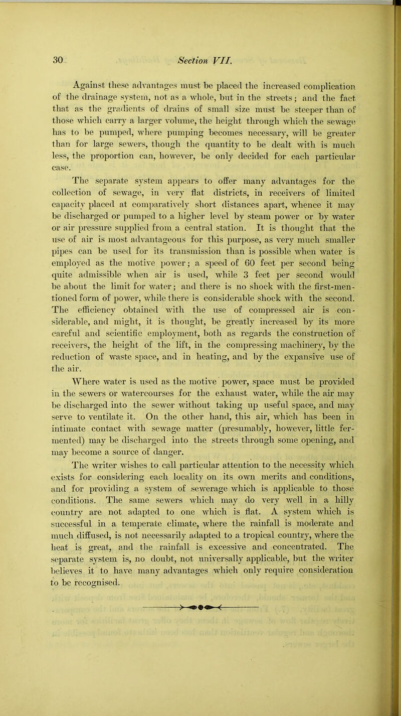Against these advantages must be placed the increased complication of the drainage system, not as a whole, but in the streets; and the fact that as the gradients of drains of small size must be steeper than of those which carry a larger volume, the height through which the sewage; has to be pnmped, where pumping becomes necessary, will be greatei' than for large sewers, though the quantity to be dealt with is much less, the proportion can, however, be only decided for each particular case. The separate system appears to offer many advantages for the collection of sewage, in very flat districts, in receivers of limited capacity placed at comparatively short distances apart, whence it mav be discharged or pnmped to a higher level by steam power or by water or air pressure supplied from a central station. It is thought that the use of air is most advantageous for this purpose, as very much smaller pipes can be used for its transmission than is possible Avhen water is employed as the motive power; a speed of 60 feet per second being quite admissible when air is used, while 3 feet per second would be about the limit for water; and there is no shock with the first-men- tioned form of power, while there is considerable shock with the second. The efficiency obtained with the use of compressed air is con- siderable, and might, it is thought, be greatly increased by its more careful and scientific employment, both as regards the construction of receivers, the height of the lift, in the compressing machinery, by the reduction of waste space, and in heating, and by the expansive use of the air. Where water is used as the motive power, space must be provided in the sewers or watercourses for the exhaust water, while the air may be discharged into the sewer without taking up useful S23ace, and may serve to ventilate it. On the other hand, this air, which has been in intimate contact with sewage matter (i^resumably, however, little fer- mented) may be discharged into the streets through some of>ening, and may become a source of danger. The writer wishes to call particular attention to the necessity which exists for considering each locality on its own merits and conditions, and for j^roviding a system of sewerage which is aj)plicable to those conditions. The same sewers which may do very well in a hilly country are not ada^jted to one which is flat. A system which is successful in a temperate climate, where the rainfall is moderate and much diffused, is not necessarily adapted to a trojjical country, where the heat is great, and the rainfall is excessive and concentrated. The separate system is, no doubt, not universally ap^fiicable, but the writer believes it to have many adA'antages which only require consideration to be recognised.