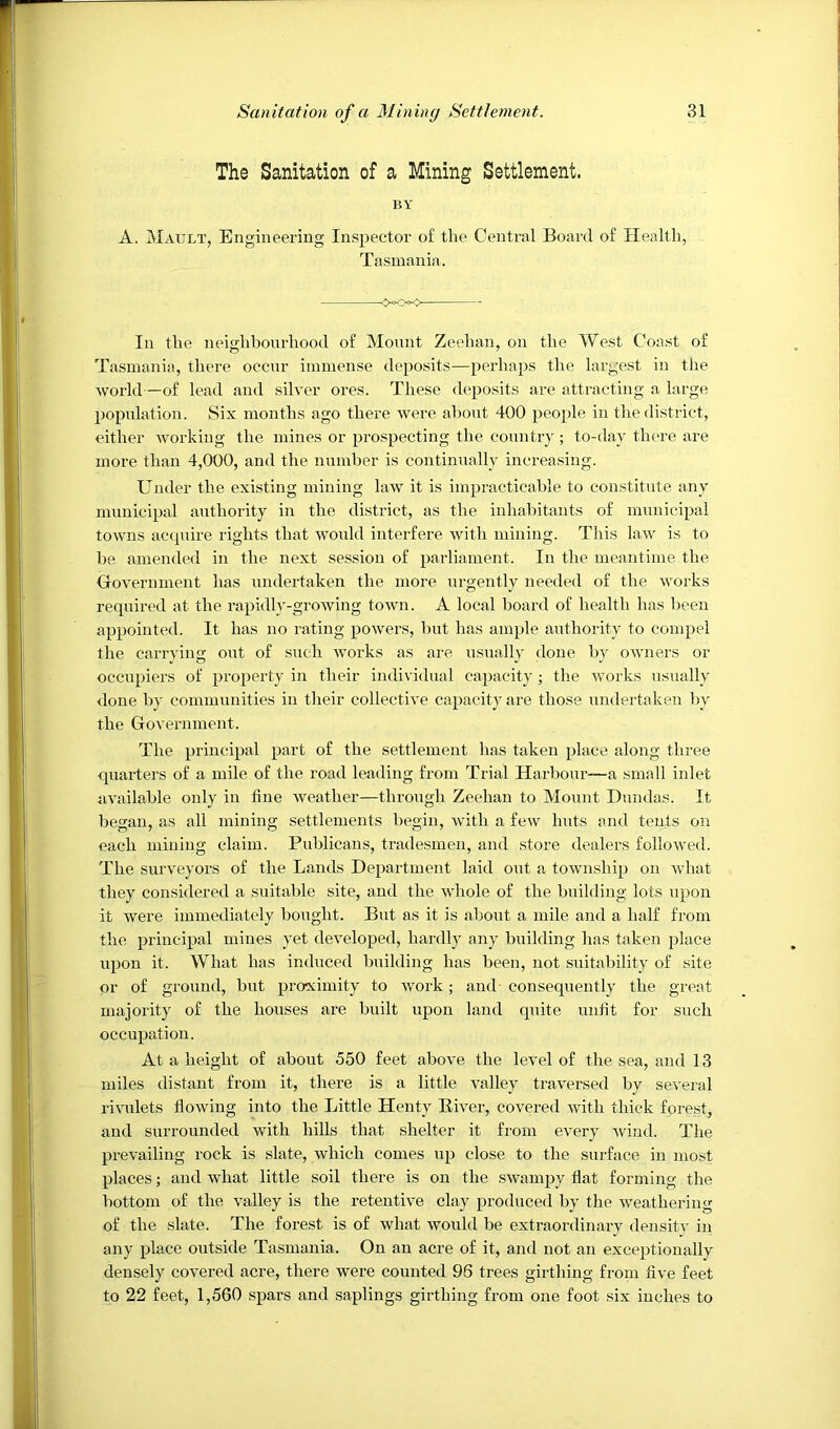 The Sanitation of a Mining Settlement. BY A. Mault, Engineering Inspector of the Central Board of Health, Tasmania. *->- In the neighbourhood of Mount Zechan, on the West Coast of Tasmania, there occur immense deposits—perhaps the largest in the world—of lead and silver ores. These deposits are attracting a large population. Six months ago there were about 400 people in the district, either working the mines or prospecting the country ; to-day there are more than 4,000, and the number is continually increasing. Under the existing mining law it is impracticable to constitute any municipal authority in the district, as the inhaljitants of municipal towns ac(|uire rights that would interfere with mining. This law is to be amended in the next session of parliament. In the meantime the Government has undertaken the more urgently needed of the works required at the rapidly-growing town. A local board of health has been appointed. It has no rating powers, but has ample authority to compel the carrying out of such works as are usuall}- done by owners or occupiers of property in their individual capacity ; the works usually done by communities in tlieir collective capacity are those undertaken l)y the Government. The principal part of the settlement has taken place along three quarters of a mile of the road leading from Trial Harbour—a small inlet available only in fine weather—through Zeehan to Mount Dundas. It began, as all mining settlements begin, with a few huts and tents on each mining claim. Publicans, tradesmen, and store dealers followed. The surveyors of the Lands Department laid out a township on what they considered a suitable site, and the whole of the building lots upon it were immediately bought. But as it is about a mile and a half from the principal mines yet developed, hardly any building has taken place upon it. What has induced building has been, not suitability of site or of ground, but proximity to work; and- consequently the great majority of the houses are built upon land quite unfit for such occupation. At a height of about 550 feet above the level of the sea, and 13 miles distant from it, there is a little valley traversed by several riwilets flowing into the Little Henty River, covered with thick forest, and surrounded with hills that shelter it from every Avind. The prevailing rock is slate, which comes up close to the surface in most places; and Avhat little soil there is on the swampy flat forming the bottom of the valley is the retentive clay produced by the weathering of the slate. The forest is of what would be extraordinary density in any place outside Tasmania. On an acre of it, and not an exceptionally densely covered acre, there were counted 96 trees girthing from five feet to 22 feet, 1,560 spars and saplings girthing from one foot six inches to