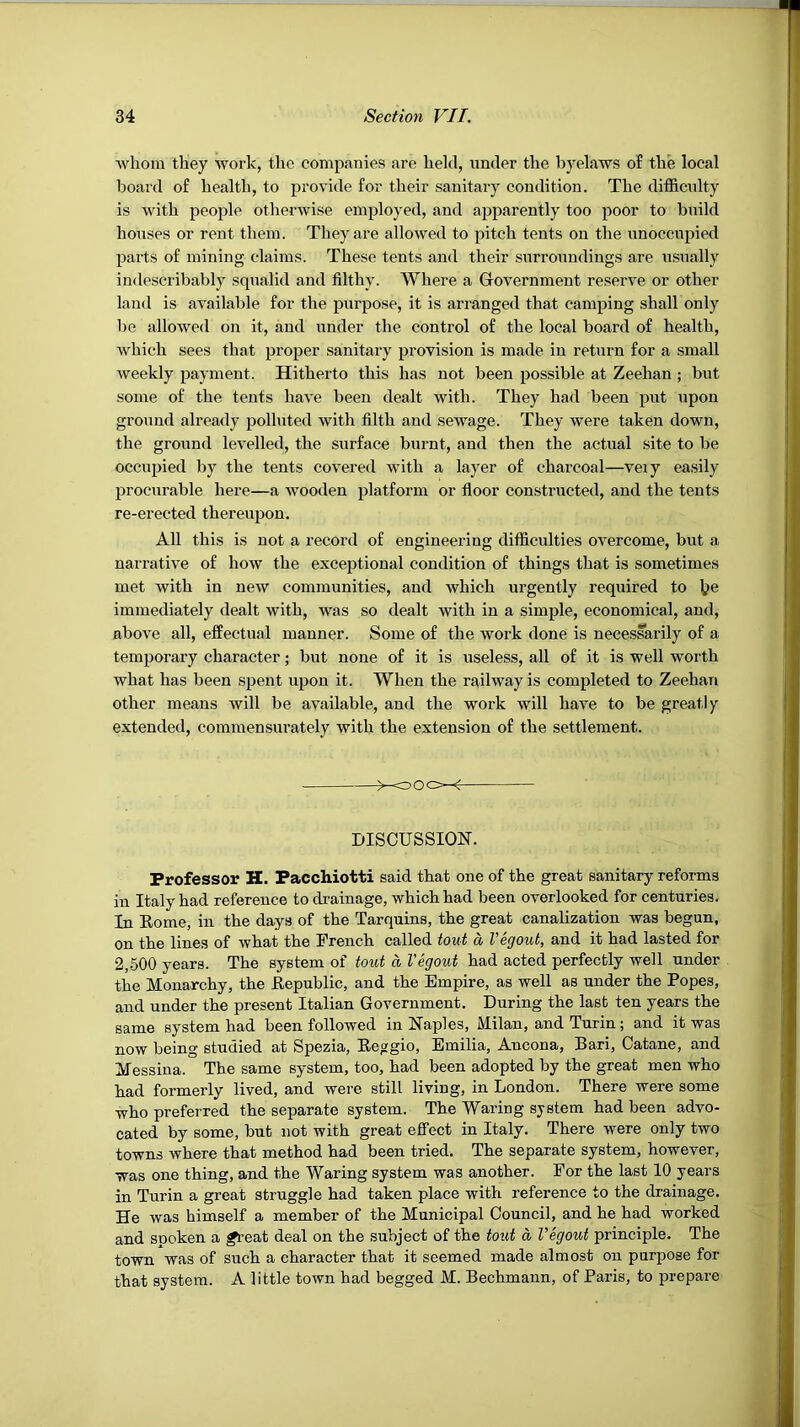 whom they work, the companies are held, under the byelaws of the local board of health, to provide for their sanitary condition. The difficulty is with people otherwise employed, and apparently too poor to build houses or rent them. They are allowed to pitch tents on the unoccupied parts of mining claims. These tents and their surroundings are usually indescribably squalid and filthy. Where a Grovernment reserve or other land is available for the purpose, it is arranged that camping shall only be allowed on it, and under the control of the local board of health, Avhich sees that proper sanitary provision is made in return for a small weekly payment. Hitherto this has not been possible at Zeehan; but some of the tents have been dealt with. They had been put upon ground already polluted with filth and sewage. They were taken down, the ground levelled, the surface burnt, and then the actual site to be occupied by the tents covered with a layer of charcoal—veiy easily procurable here—a wooden platform or floor constructed, and the tents re-erected thereupon. All this is not a record of engineering difficulties OA^ercome, but a narrative of how the exceptional condition of things that is sometimes met Avith in neAV communities, and Avhich urgently required to l?e immediately dealt with, was so dealt with in a simple, economical, and, above all, effectual manner. Some of the work done is necessarily of a temporary character; but none of it is useless, all of it is well worth what has been spent upon it. When the railway is completed to Zeehan other means will be aAvailable, and the work will have to be greatly extended, comraensurately with the extension of the settlement. oOo-^ DISCUSSION. Professor H. Pacchiotti said that one of the great sanitary reforms in Italy had reference to drainage, which had been overlooked for centuries. In Eome, in the days of the Tarquins, the great canalization was begun, on the lines of what the French called tout, a I’egout, and it had lasted for 2,500 years. The system of tout a Vegout had acted perfectly well under the Monarchy, the Eepublic, and the Empire, as well as under the Popes, and under the present Italian Government. During the last ten years the same system had been followed in Naples, Milan, and Turin; and it was now being studied at Spezia, Eeggio, Emilia, Ancona, Bari, Catane, and Messina. The same system, too, had been adopted by the great men who had formerly lived, and were still living, in London. There were some who preferred the separate system. The Waring system had been advo- cated by some, but not with great effect in Italy. There were only two towns where that method had been tried. The separate system, however, was one thing, and the Waring system was another. For the last 10 years in Turin a great struggle had taken place with reference to the drainage. He was himself a member of the Municipal Council, and he had worked and spoken a ^’eat deal on the subject of the tout a Vegout principle. The town was of such a character that it seemed made almost on purpose for that system. A little town had begged M. Bechmaun, of Paris, to prepare