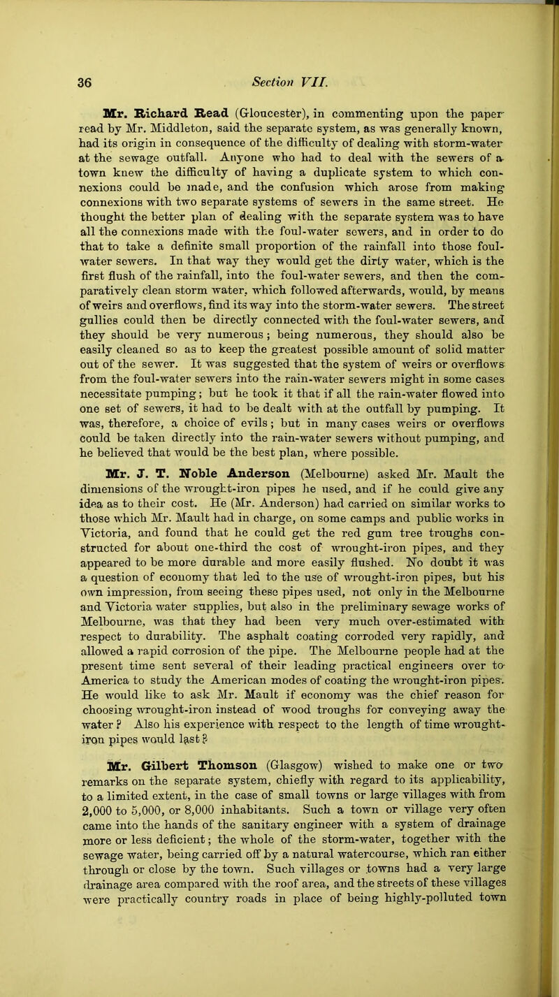 Mr. Richard Read (Gloucester), in commenting upon the paper- read by Mr. Middleton, said the separate system, as -was generally known, had its origin in consequence of the difficulty of dealing with storm-watei at the sewage outfall. Anyone who had to deal with the sewers of a- town knew the difficulty of having a duplicate system to which con* nexions could bo made, and the confusion which arose from making connexions with two separate systems of sewers in the same street. He thought the better plan of dealing with the separate system was to have all the connexions made with the foul-water sewers, and in order to do that to take a definite small proportion of the rainfall into those foul- water sewers. In that way they -would get the dirty water, which is the first flush of the rainfall, into the foul-water sewers, and then the com- paratively clean storm water, which followed afterwards, would, by means of weirs and overflows, find its way into the storm-water sewers. The street gullies could then be directly connected with the foul-water sewers, and they should be very numerous; being numerous, they should also be easily cleaned so as to keep the greatest possible amount of solid matter out of the sewer. It was suggested that the system of weirs or overflows from the foul-water sewers into the rain-water sewers might in some cases necessitate pumping; but he took it that if all the rain-water flowed into one set of sewers, it had to be dealt with at the outfall by pumping. It was, therefore, a choice of evils; but in many cases weirs or overflows could be taken directly into the rain-water sewers without pumping, and he believed that would be the best plan, where possible. Mr. J. T. Noble Anderson (Melbourne) asked Mr. Mault the dimensions of the wrougbt-iron pipes he used, and if he could give any idea as to their cost. He (Mr. Anderson) had carried on similar works to those which Mr. Mault had in charge, on some camps and public works in Victoria, and found that he could get the red gum tree troughs con- structed for about one-third the cost of wrought-iron pipes, and they appeared to be more durable and more easily flushed. Ho doubt it was a question of economy that led to the use of wrought-iron pipes, but his own impression, from seeing these pipes used, not only in the Melbourne and Victoria water supplies, but also in the preliminary sewage works of Melbourne, was that they had been very much over-estimated with respect to durability. The asphalt coating corroded very rapidly, and allowed a rapid corrosion of the pipe. The Melbourne people had at the present time sent several of their leading practical engineers over to- America to study the American modes of coating the wrought-iron pipes-. He would like to ask Mr. Mault if economy was the chief reason for choosing -wrought-iron instead of wood troughs for conveying away the water p Also his experience with respect to the length of time wrought- irqn pipes would l^-st ? Mr. Gilbert Thomson (Glasgow) wished to make one or two remarks on the separate system, chiefly with regard to its applicability, to a limited extent, in the case of small towns or large villages with from 2,000 to 5,000, or 8,000 inhabitants. Such a town or village very often came into the hands of the sanitary engineer with a system of drainage more or less deficient; the whole of the storm-water, together with the sewage water, being carried off by a natural watercourse, which ran either through or close by the town. Such villages or to-wns had a very large drainage area compared with the roof area, and the streets of these villages were practically country roads in place of being highly-polluted town
